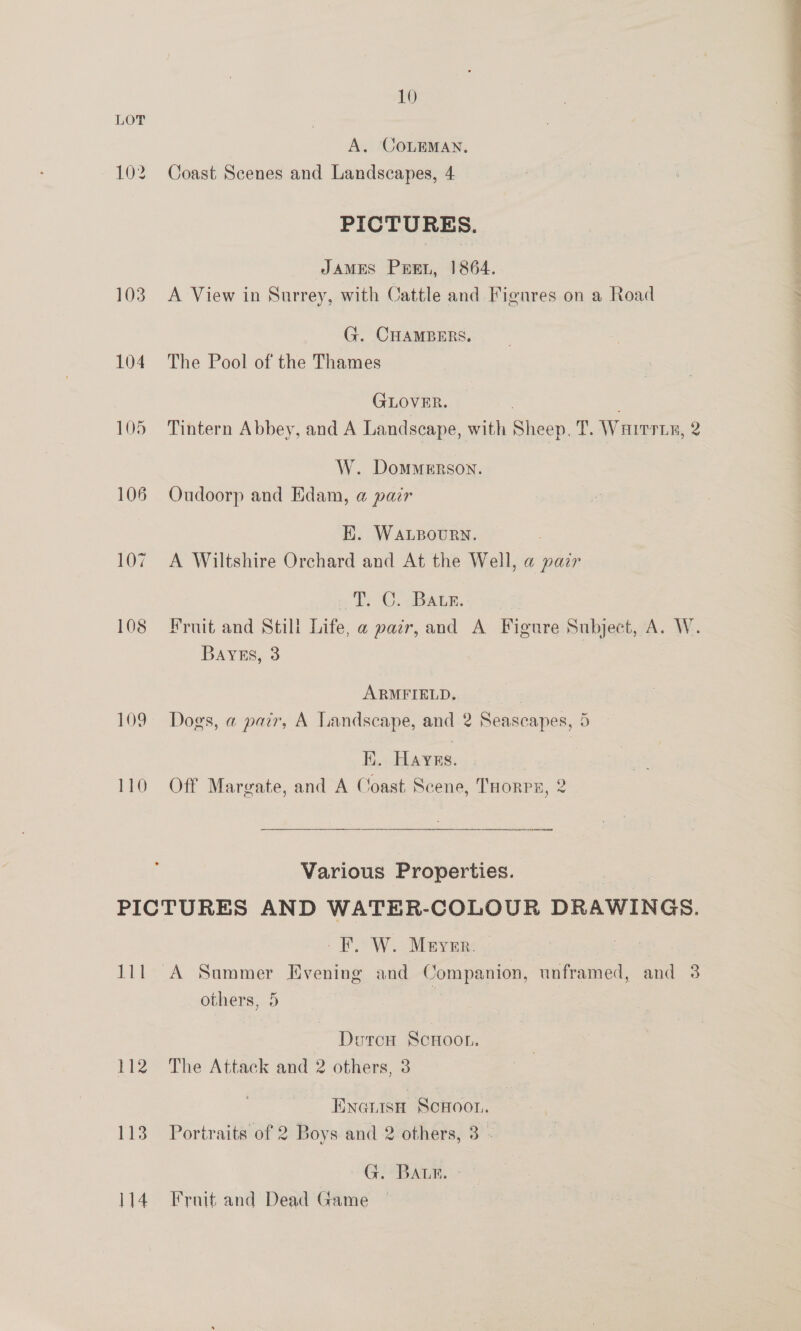 10 A. COLEMAN. 102 Coast Scenes and Landscapes, 4 PICTURES. JAMES Pre, 1864. 103 A View in Surrey, with Cattle and Figures on a Road G. CHAMBERS. 104 The Pool of the Thames GLOVER. : , 105 Tintern Abbey, and A Landscape, with Sheep. T. Warts, 2 W. Dommerson. 106 Oudoorp and Edam, a pair EK. WaLpBourn. | 107. A Wiltshire Orchard and At the Well, a pair «Pe . SBWLE. 108 Fruit and Still Life, a pazr, and A Figure Subject, A. W. BayEs, 3 : | ARMFIELD. 109 Does, a pair, A Landscape, and 2 Seascapes, 5 ans ? 3 5 K. Hayns. : 110 Off Margate, and A Coast Scene, THorps, 2 ——— ey Various Properties. ) PICTURES AND WATER-COLOUR DRAWINGS. RSW. Mayen, 111 A Sammer Evening and Companion, unframed, and 3 others, 5 Duron Scnoor. 112 The Attack and 2 others, 3 Ewantsn Scwoor. 113 Portraits of 2 Boys and 2 others, 3 - G.-BAL®. - 