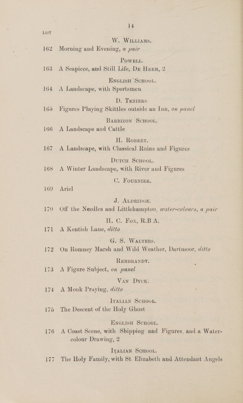 165 166 167 168 169 14 W. WILLIAMS. Morning and Kvening, @ pair ; POWELL. A Seapiece, and Still Life, De Hum, 2 ENGLISH SCHOOL. A Landscape, with Sportsmen D. Tenters. Figures Playing Skittles outside an Lun, on panel BARBIZON SCHOOL. A Landscape and Cattle H. Roser. A Landscape, with Classical Ruins and Figures DurcH ScHoou. A Winter Landscape, with River aud Figures C. Fournier. Ariel J. ALDRIDGE. Off the Needles and Littlehampton, waler-colours, a pair A. Cy Rox, ee A Kentish Lane, ditto G. S. WALTERS. On Romney Marsh and Wild Weather, Dartmoor, ditto REMBRANDT. A Figure Subject, on panel + Van Dyck. A Monk-Praying, ditto ITALIAN SCHOOL. The Descent of the Holy Ghost Eneuisn ScHoou. | A Coast Scene, with Shipping and Figures, and a Water- colour Drawing, 2 IvaLI4N SCHOOL. The Holy Family, with St. Elizabeth and Attendant Angels
