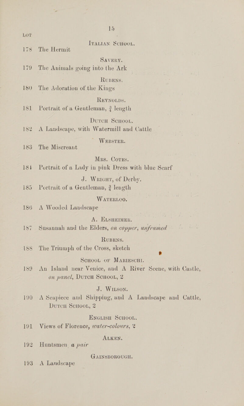 ITALIAN SCHOOL. 17s The Hermit SAVERY. 179 The Animals going into the Ark RuBENs. 180 The Adoration of the Kings REYNOLDS. 181 Portrait of a Gentleman, ? length DutrcH ScHoot. 182 A Landscape, with Watermill and Cattle WEBSTER. 183 The Miscreant Mrs. Covrss. 184 Portrait-of a Lady in pink Dress with blue Scarf J. Wricut, of Derby. 185 Portrait of a Gentleman, ? length WATERLOO. 186 A Wooded Landscape A. ELSHEIMER. 187 Susannah and the Elders, on copper, unframed RUBENS. 188 The Triumph of the Cross, sketch ‘ ScHooL oF MARIESCHI. 189 An Island near Venice, and A River Scene, with Castle, on panel, DurcH ScHOOL, 2 J. WILSON. 190 A Seapiece and Shipping, and A Landscape and Cattle, DutrcnH ScHOOL, 2 ENGLISH SCHOOL. 191 Views of Florence, water-colours, 2 ALKEN. 192 Huntsmen, @ pair GAINSBOROUGH. 193 A Landscape