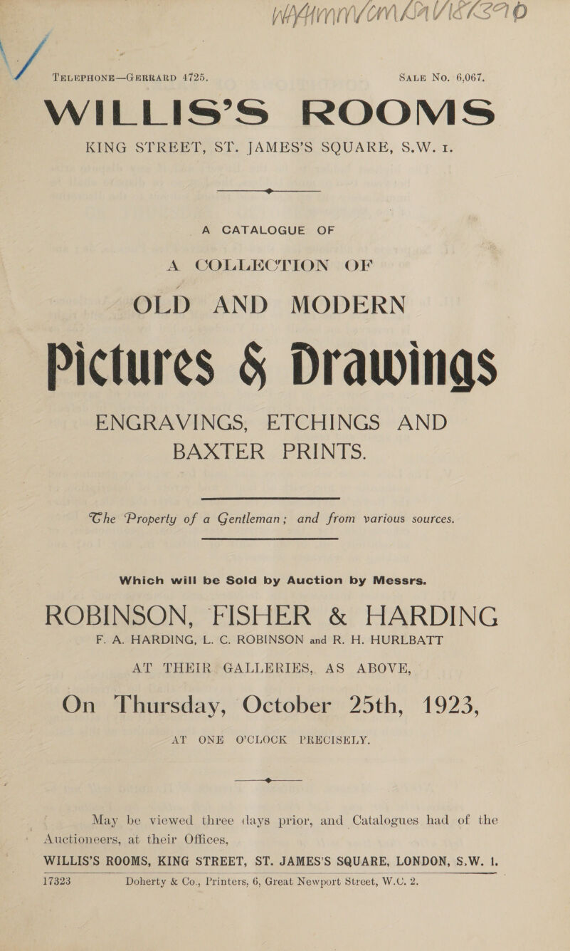   é ; | i If fa lot fh or? nIALLA LAD VY) ra W/) f | At [f lA 7 CO} O HYKHINIVLOMI AA IG AST psyF ef : . a jf ! TELEPHONE—GERRARD 4725. SALE No. 6,067. WILLIS’S ROOMS KING STREET, ST. JAMES’S SQUARE, S.W. 1. _A CATALOGUE OF A COLLECTION OF OLD AND MODERN Pictures &amp; Drawings ENGRAVINGS, ETCHINGS AND BAXTER PRINTS. “Ghe Property of a Gentleman; and from various sources. ROBINSON, FISHER &amp; HARDING AT THEIR GALLERIES, AS ABOVE, On Thursday, October 25th, 1923, AT ONE O'CLOCK PRECISELY. May be viewed three days prior, and Catalogues had of the | Auctioneers, at their Offices, WILLIS’S ROOMS, KING STREET, ST. JAMES’S SQUARE, LONDON, S.W. 1. 17323 Doherty &amp; Co., Printers, 6, Great Newport Street, W.C. ee ee aes 