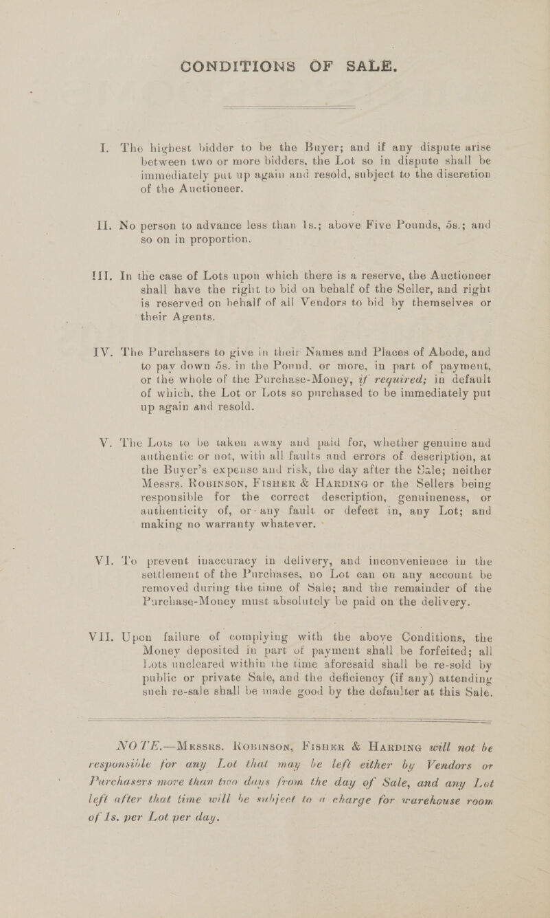 CONDITIONS OF SALE.   I. The highest bidder to be the Buyer; and if any dispute arise between two or more bidders, the Lot so in dispute shall be immediately put up again and resold, subject to the discretion of the Auctioneer. II. No person to advance less than 1s.; above Five Pounds, ds.; and so on in proportion. IT. In the case of Lots upon which there is a reserve, the Auctioneer shall have the right to bid on behalf of the Seller, and right is reserved on behalf of all Vendors to bid by themselves or their Agents. IV. The Purchasers to give in their Names and Places of Abode, and to pay down 4s. in the Pound. or more, in part of payment, or the whole of the Purchase-Money, if required; in default of which, the Lot or Lots so purchased to be immediately put up again and resold. V. The Lots to be taken away aud paid for, whether genuine and authentic or not, with all faults and errors of description, at the Buyer’s expeuse and risk, the day after the Sale; neither Messrs. Ropinson, FisHer &amp; Harpine or the Sellers being responsible for the correct description, genuineness, or authenticity of, or-any fault or defect in, any Lot; and making no warranty whatever. ° VI. ‘Io prevent inaccuracy in delivery, and inconvenience in the settlement of the Purchases, no Lot can on any account be removed during the time of Sale; and the remainder of the Purchase-Money must absolutely be paid on the delivery. VII. Upon failure of complying with the above Conditions, the Money deposited in part of payment shall be forfeited: all Lots uneleared within the time aforesaid shall be re- Seald by public or private Sale, and the deficiency (if any) attending such re-sale shall be made good by me defaulter at this Sale.   NOTE.—Messrs. Koninson, Fisher &amp; Harpine will not be responsible for any Lot that may be left either by Vendors or Purchasers more than tivo duus from the day of Sale, and any Lot left after that time will be subject to a charge for warehouse room of 1s. per Lot per day.