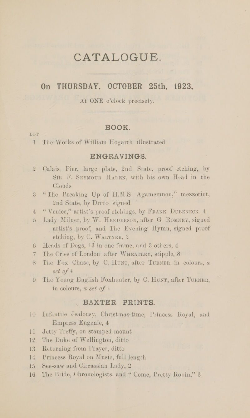 W 14 CATALOGUE.   On THURSDAY, OCTOBER 25th, 1923, “At ONE o'clock precisely.   BOOK. The Works of William Hovarth illustrated ENGRAVINGS. Calais, Pier, large plate, 2nd State, proof etching, by Sir I’. Szkymour Haven, with his own Head in the Clouds “The Breaking Up of H.M.S. Agamemnon,” mezzotint, 2nd State, by Drrro, signed “Venice,” artist’s proof etchings, by Frank DuBenrcx, 4 Lady Milner, by W. Hrenperson, after G Romyey, signed artist’s proof, and The Evening Hymn, signed proof etching, by C. WaLTNER, 2 Heads of Dogs, 13 in one frame, and 3 others, 4 The Cries of London after WHEATLEY, stipple, 8 The Fox Chase, by C. Hunt, after Turner, in colours, a set of 4 The Young English Foxhunter, by 0. Hunt, after Turner, in colours, @ set of 4 BAXTER PRINTS. Infantile Jealousy, Christmas-time, Princess Royal, and Empress Eugenie, 4 Jetty lreffy, on stamped mount The Duke of Wellington, ditto Returning from Prayer, ditto Princess Royal on Music, full length See-saw and Circassian Lady, 2 |