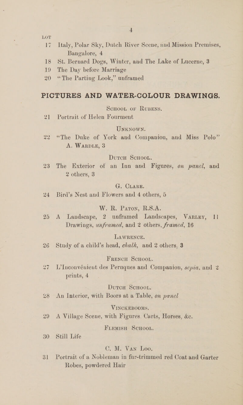 Italy, Polar Sky, Dutch River Scene, and Mission Premises, Bangalore, 4 : St. Bernard Dogs, Winter, and The Lake of Lucerne, 3 The Day before Marriage “The Parting Look,” unframed a4 24 ho Or 30 31 ScHOOL oF RUBENS. Portrait of Helen Fourment Unknown. “The Duke of York and Companion, and Miss Polo” A. WaRDLE, 3 | DutcH ScHOOL. The Exterior of an Inn and Figures, on panel, and 2 others, 3 G. CLARE. Bird’s Nest and Flowers and 4 others, 5 W. R. Paton, R.S.A. A Landscape, 2 unframed Landscapes, Vartry, 11 Drawings, unframed, and 2 others, framed, 16 LAWRENCE. Study of a child’s head, chalk, and 2 others, 3 FRENCH SCHOOL. L’Inconvénieut des Peruques and Companion, sepia, and 2 prints, 4 | DutcH ScHOOL. | An Interior, with Boors at a Table, on panel VINCKEBOOMS. © A Village Scene, with Figures. Carts, Horses, &amp;c. FLEMISH SCHOOL. Still Life C. M. Van Loo. Portrait of a Nobleman in far-trimmed red Coat and Garter Robes, powdered Hair