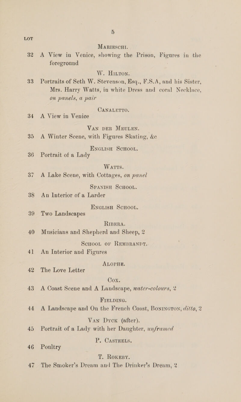 LOT MARIESCHI. 32 <A View in Venice, showing the Prison, Figures in the foreground W. Hiwton. 33 Portraits of Seth W. Stevenson, Esq., F.S.A, and his Sister, Mrs. Harry Watts, in white Dress and coral Necklace, on panels, a pair CANALETTO. 34 <A View in Venice VAN DER MEULEN. 35 <A Winter Scene, with Figures Skating, &amp;e ENGLISH SCHOOL. 36 Portrait of a Lady Warts. 37 <A Lake Scene, with Cottages, on panel SPANISH SCHOOL. 38 An Interior of a Larder ENGLISH SCHOOL. 39 Two Landscapes RIBERA. 40 Musicians and Shepherd and Sheep, 2 ScHooLt or REMBRANDT. 41 An Interior and Figures ALOPHE. 42 The Love Letter Cox. 43 <A Coast Scene and A Landscape, water-colours, 2 FIELDING. 44 A Landscape and On the French Coast, Bontnerton, ditto, 2 Van Dyck (after). 45 Portrait of a Lady with her Daughter, unframed P. CASTEELS. 46 Poultry T. RoKkEsy. 47 The Smoker’s Dream and The Drinker’s Dream, 2