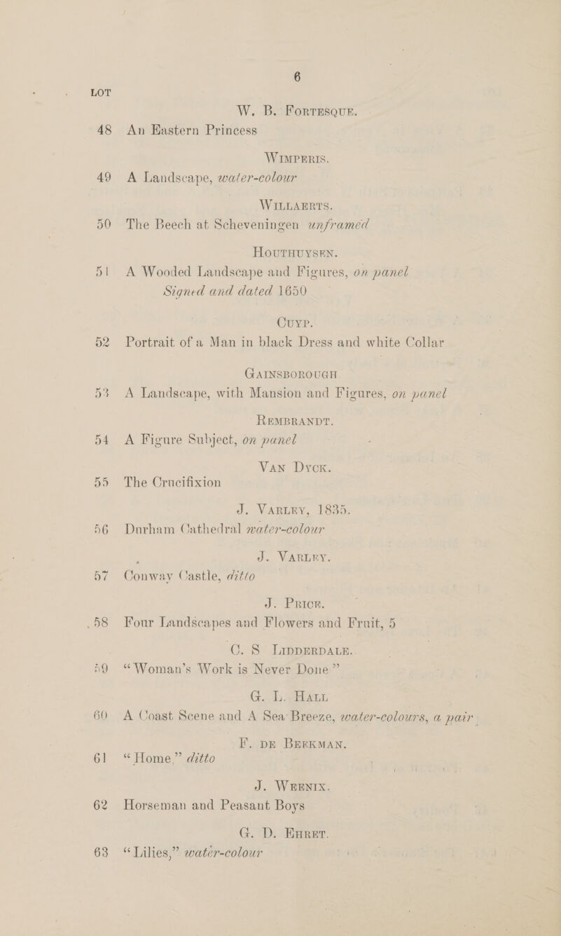 W. B. Forresque. 48 An Eastern Princess WIMPERIS. 49 A Landscape, water-colour WILLAERTS. 30 The Beech at Scheveningen unframed HOUrHUYSEN. 51 A Wooded Landscape aud Figures, on panel Szgned and dated 1650 Cuvp. 52 Portrait of a Man in black Dress and white Collar GAINSBOROUGH. 53 A Landscape, with Mansion and Figures, 07 panel REMBRANDT. 54 A Figure Subject, on paneé Van Dyck. 55 The Crucifixion J. VARLEY, 1835. 56 Durham Cathedral water-colour : J. VARLEY. 57 Conway Castle, ditto J. PRICK. .58 Four Landscapes and Flowers and Fruit, 5 . C. S LippERDALE.. ‘59 * Woman’s Work is Never Done ”’ G. L. Hatt 60 A Goast Scene and A Sea Breeze, water-colours, a pair EF. pr BERKMAN. 61 “ Home,” ditto J. WHENIX. 62 Horseman and Peasant Boys G. D. Hurer. 63 “Lilies,” water-colour