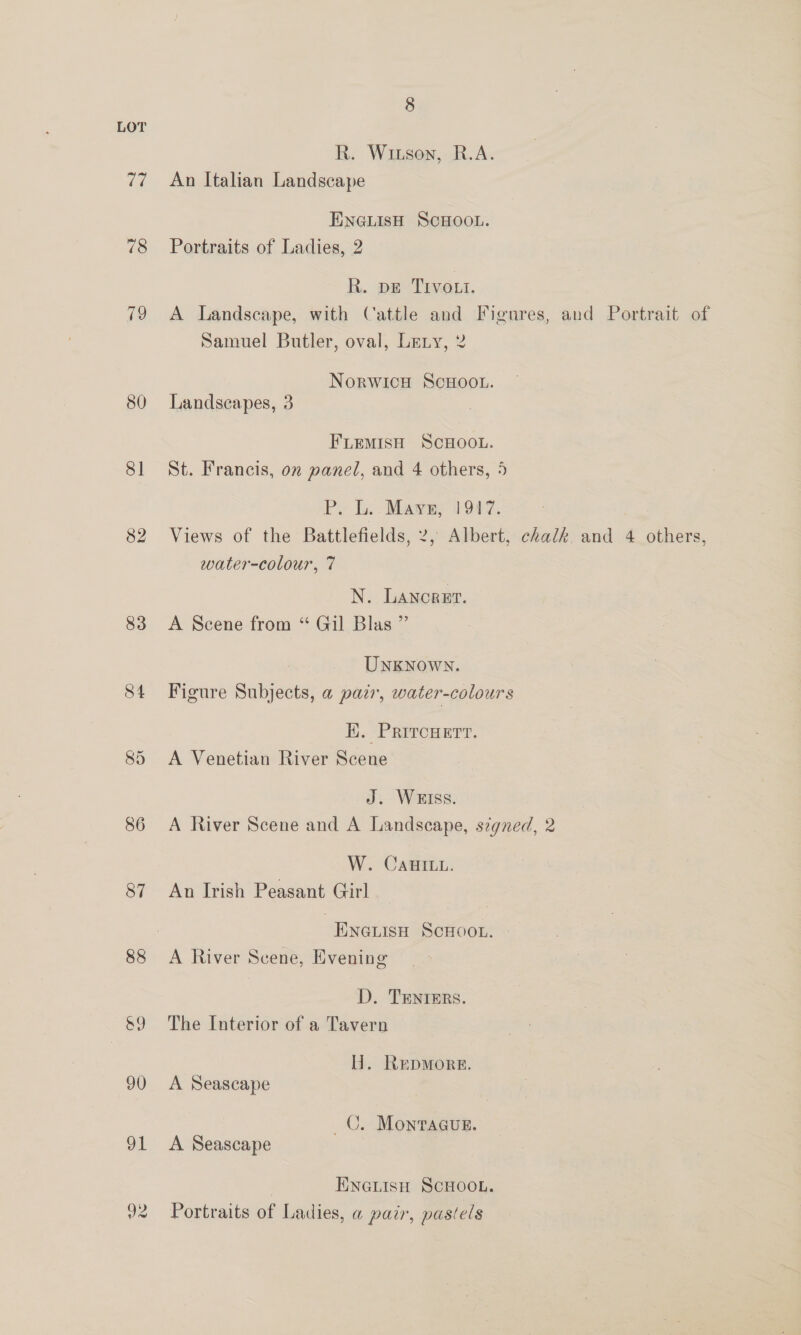 LOT R. Witson, R.A. 77 ~=An Italian Landscape ENGLIsH SCHOOL. 78 Portraits of Ladies, 2 R. pe TIvott. 79 A Landscape, with Cattle and Figures, and Portrait of Samuel Butler, oval, Leny, 2 NorwicH ScHOoo.. 80 Landscapes, 3 FLEMISH SCHOOL. 81 St. Francis, on panel, and 4 others, 5 P. L.: Maye, 1947. 82 Views of the Battlefields, 2, Albert, chalk. and 4 others, water-colour, 7 N. LANcRET. 83 <A Scene from “ Gil Blas ” UnKNown. 84 Figure Subjects, a pazr, water-colours Hi. PrircHertt. 85 A Venetian River Scene J. WEIss. 86 A River Scene and A Landscape, szgned, 2 W. CAHuILL. 87 An Irish Peasant Girl . ENGLISH SCHOOL. - 88 A River Scene, Evening D. TEentrers. 89 The Interior of a Tavern H. Repmore. 90 A Seascape C. MontrAGgugE. ‘ 91 A Seascape ENGLISH SCHOOL. 92 Portraits of Ladies, a pair, paséels