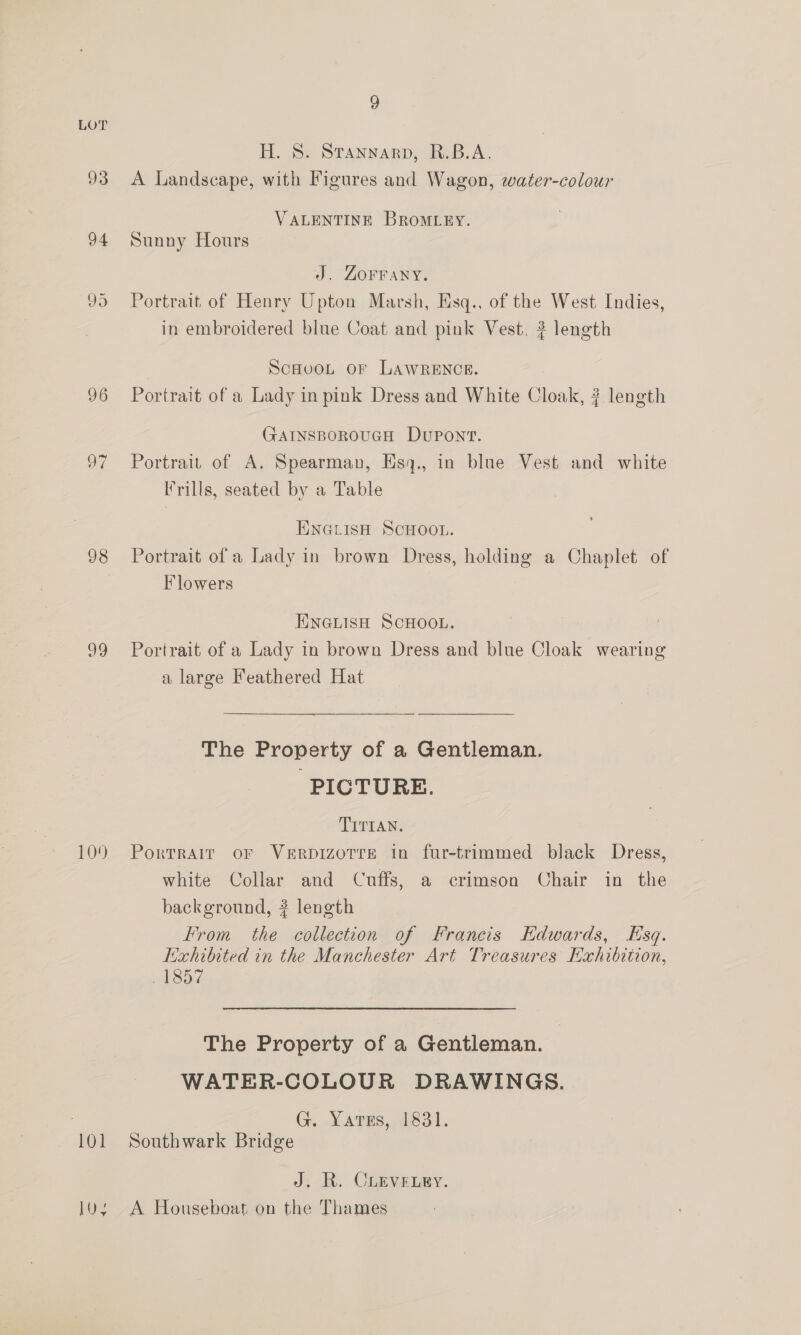96 97 98 99 109 101 by 9 H. 8S. Stannarp, R.B.A. A Landscape, with Figures and Wagon, water-colour VALENTINE BROMLEY. Sunny Hours J. ZOFFANY. Portrait of Henry Upton Marsh, Esq., of the West Indies, in embroidered blue Coat and pink Vest. ? length ScHooL oF LAWRENCE. Portrait of a Lady in pink Dress and White Cloak, ? length GAINSBOROUGH DUPONT. Portrait of A. Spearman, Esyq., in blue Vest and white Frills, seated by a Table ENGLISH SCHOOL. Portrait of a Lady in brown Dress, holding a Chaplet of Flowers ENGLISH SCHOOL. Portrait of a Lady in brown Dress and blue Cloak wearing a large Feathered Hat  The Property of a Gentleman. PICTURE. TITIAN. Portrait oF VeErRpIzoTre in fur-trimmed black Dress, white Collar and Cuffs, a crimson Chair in the background, ? length From the collection of Francis HKdwards, Esq. Exhibited in the Manchester Art Treasures Exhibition, ABST The Property of a Gentleman. WATER-COLOUR DRAWINGS. G. YatuEs, 4831. J:-BR. Copyeiey. A Houseboat on the Thames