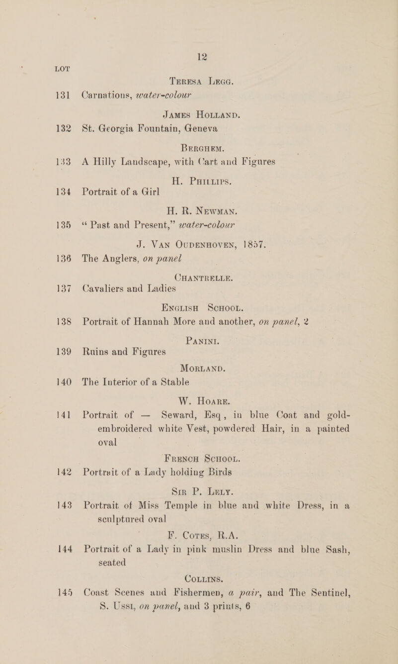 131 132 33 134 135 136 137 138 139 140 141 144 145 12 TERESA Leaa. Carnations, water=colour JAMES HOLLAND. St. Georgia Fountain, Geneva BEeRGHEM. ' A Hilly Landscape, with Cart and Figures H. PHicites. Portrait of a Girl H. R. Newman. “ Past and Present,” ewater-colour J. VAN QUDENHOVEN, 1857. The Anglers, on panel CHANTRELLE. Cavaliers and Ladies ENGLISH SCHOOL. Portrait of Hannah More and another, on panel, 2 PANINI. Ruins and Figures MoRLAND, The Luterior of a Stable W. Hoare. Portrait of — Seward, Esq, in blue Coat and gold- embroidered white Vest, powdered Hair, in a painted oval Fruncu Scnoon. Portrait of a Lady holding Birds Sin P, Lery. Portrait. of Miss Temple in blue and white Dress, in a sculptured oval ; I. Cotss, R.A. Portrait of a Lady in pink muslin Dress and blue Sash, seated COLLINS. Coast Scenes und Fishermen, @ pair, and The Sentinel, S. Usst, on panel, and 3 prints, 6