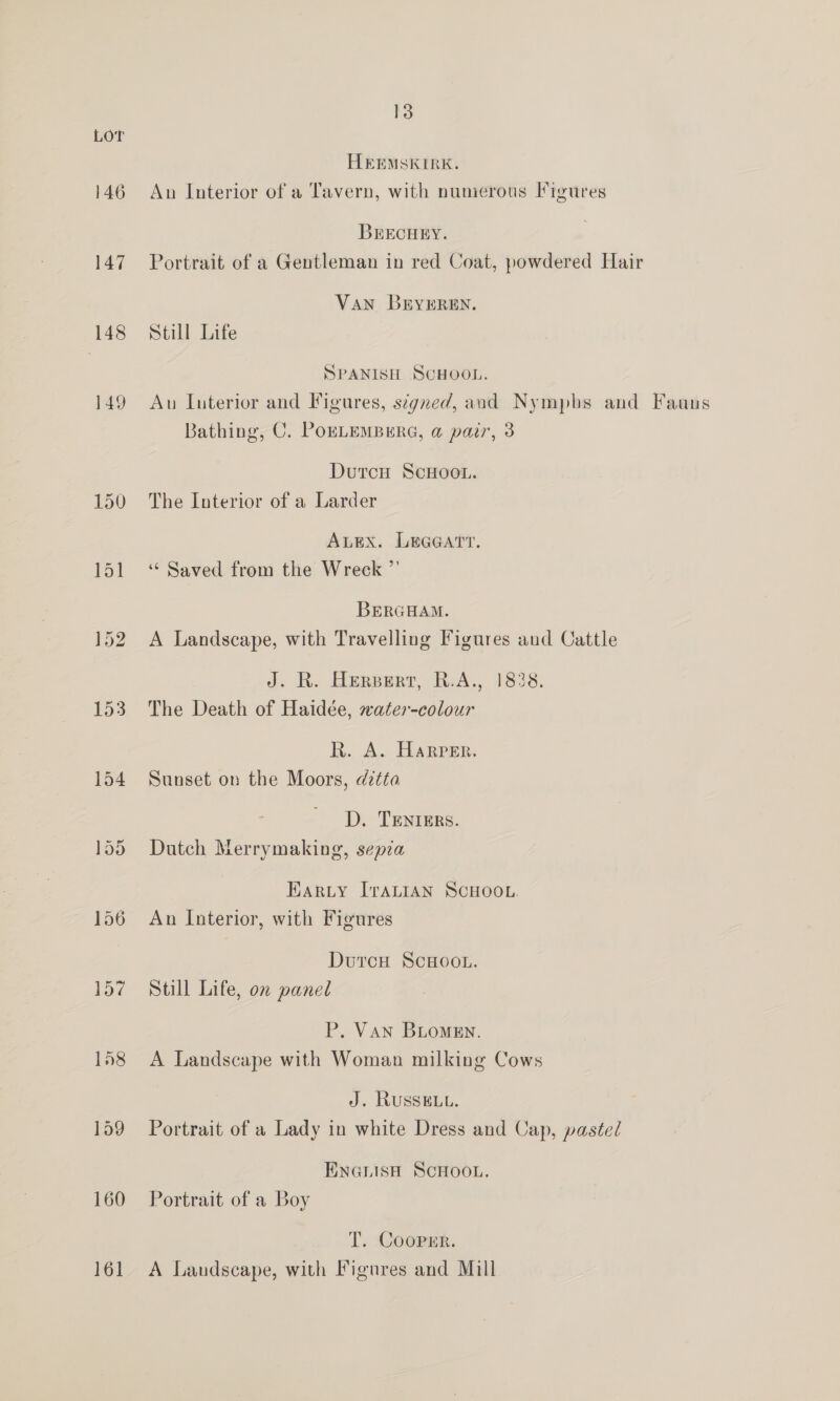 147 148 149 13 HeEMSKIRK. An Interior of a Tavern, with numerous Figures BrECHEY. Portrait of a Gentleman in red Coat, powdered Hair Van BEYEREN. Still Life @| - NX = SPANISH SCHOOL. Au Interior and Figures, signed, and Nympbs and Fauns Bathing, C. PoELEMBERG, a pair, 3 DutcH ScHooL. The Interior of a Larder ALEX. LEGGATT. ‘“ Saved from the Wreck ”’ BERGHAM. A Landscape, with Travelling Figures aud Cattle J. R. BEppert, RsA., 1838. The Death of Haidée, water-colour R. A. Harper. Sunset on the Moors, dztta D. TENIERS. Dutch Merrymaking, sepia Harty ITraALIAN SCHOOL. An Interior, with Figures DutcH ScHOOL. Still Life, on panel P. Van BLomen. A Landscape with Woman milking Cows J. Russet. Portrait of a Lady in white Dress and Cap, pastel ENGLISH SCHOOL. Portrait of a Boy T. Cooper. A Landscape, with Figures and Mill