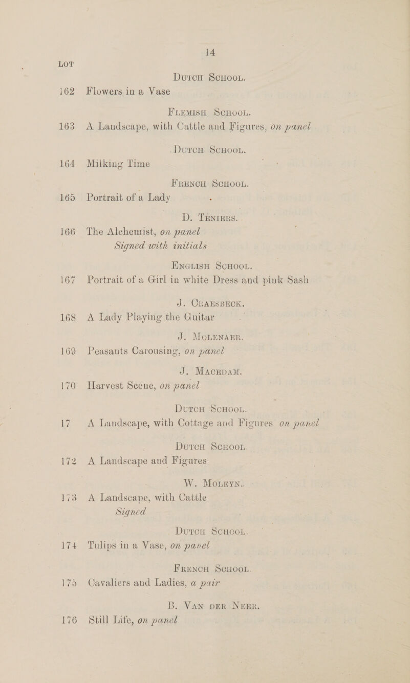 174 179 14 Dutcu ScHOOL. Flowers in a Vase FLEMISH SCHOOL. A Landscape, with Cattle and Figures, on panel DurcH ScHOOL. Milking Time I’RENCH SCHOOL. Portrait of a Lady ‘ D. TENtIErs. The Alchemist, on panel Signed urth initials HINGLISH SCHOOL. Portrait of a Girl in white Dress and pink Sash | J. CRAESBECK,. A Lady Playing the Guitar J. MoLENAER. Peasants Carousing, on panel J. Macrpam. Harvest Scene, on panel DutcH ScHOOL. | A Landscape, with Cottage and Figures on panel DutcoH SCHOOL. A Landscape and Figures W. Moueyn. A Landscape, with Cattle Sigued Dutcu ScHooL. Tulips ina Vase, on panel FRENCH SCHOOL. Cavaliers and Ladies, a pair B. Van oER NEER. Still Lite, on panel