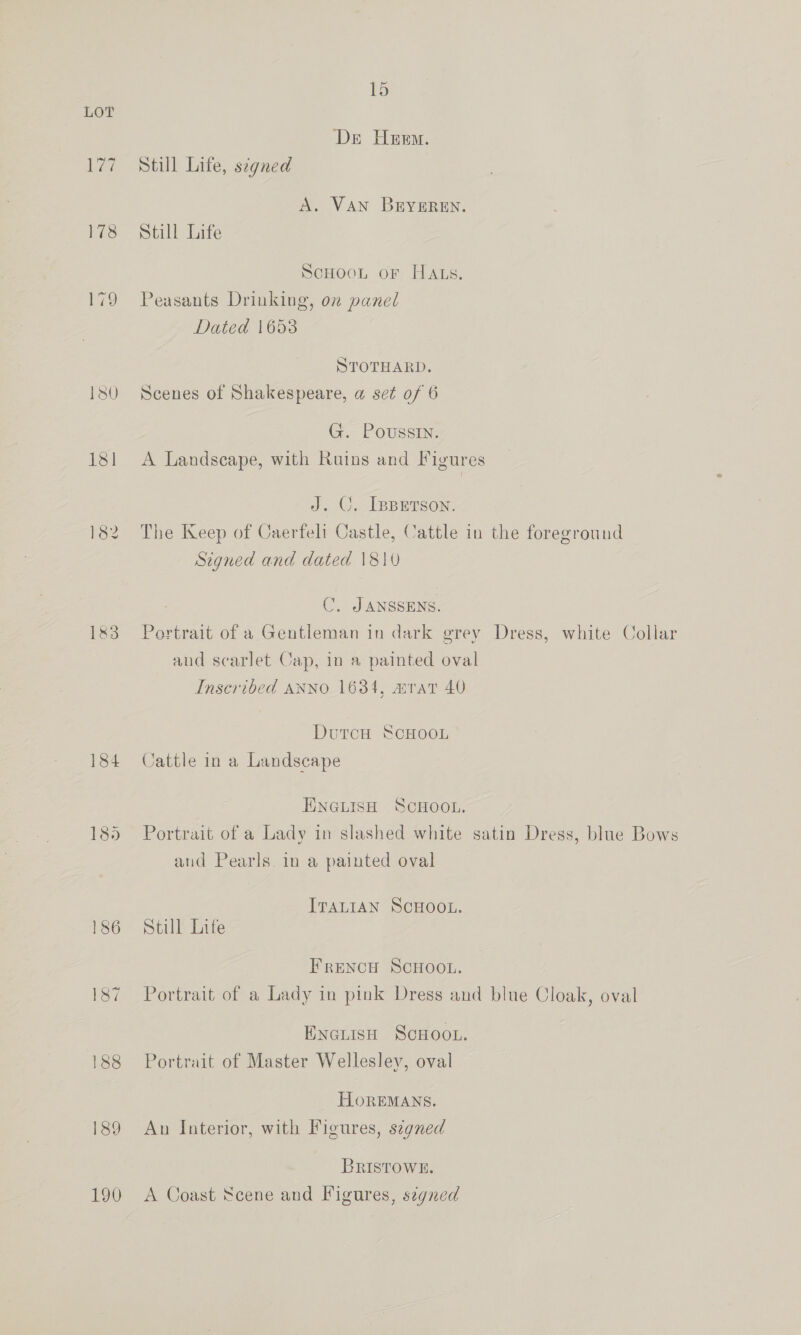 178 179 1&amp;3 184 185 15 Der Heem. Still Life, signed A. VAN BEYEREN. Still Life ScHOoL oF HALS. Peasants Drinking, on panel Dated 1653 STOTHARD. Scenes of Shakespeare, a set of 6 G. Poussin. A Landscape, with Ruins and Figures J. CO. [spetson. The Keep of Caerfeli Castle, Cattle in the foreground Signed and dated 1810 C. JANSSENS. Portrait of a Gentleman in dark grey Dress, white Collar aud scarlet Cap, in a painted oval Inscribed ANNO 1634, mrat 40 DutcH ScHOoL Cattle in a Landscape ENGLISH SCHOOL. Portrait of a Lady in slashed white satin Dress, blue Bows and Pearls in a painted oval ITALIAN SCHOOL. Still Life FRENCH SCHOOL. Portrait of a Lady in pink Dress and blue Cloak, oval ENciisH SCHOOL. Portrait of Master Wellesley, oval HoREMANS. Au Interior, with Figures, szgned BRISTOWE. A Coast Scene and Figures, s¢gned