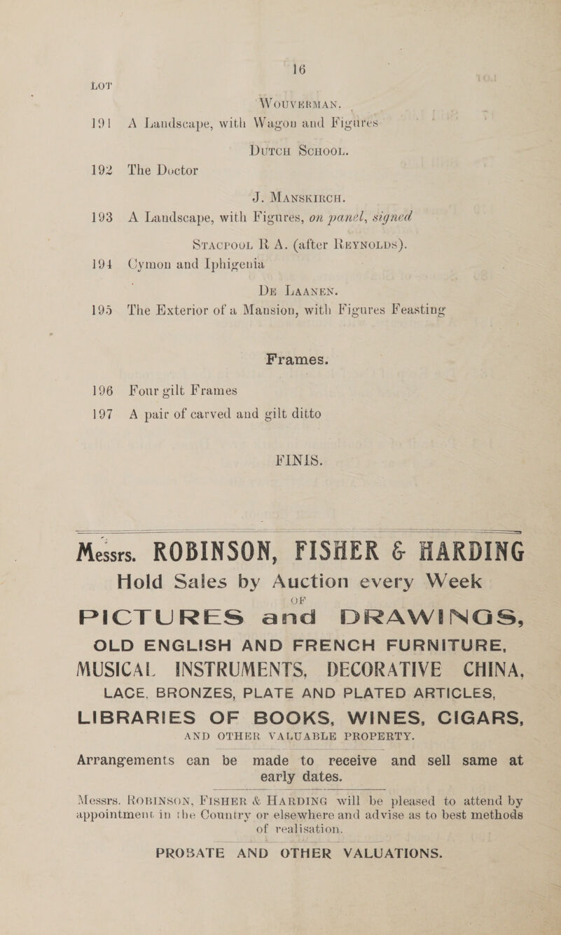 W OUVERMAN. 191 A Landscape, with Wagon and Figures DutcH ScHOOL. 192 The Doctor J. MANSKIRCH. 193 A Landscape, with Figures, on panel, seqned Sracpoou R A. (after ReyYNoLDs). 194 Cymon and Iphigenia Dr LAANEN. 195 The Exterior of a Mansion, with Figures Feasting Frames. 196 Four gilt Frames 197 A pair of carved and gilt ditto FINIS.    Messrs. ROBINSON, FISHER &amp; HARDING Hold Sales by Auction every Week OF PICTURES and DRAWINGS, OLD ENGLISH AND FRENCH FURNITURE, MUSICAL INSTRUMENTS, DECORATIVE CHINA, LACE, BRONZES, PLATE AND PLATED ARTICLES, LIBRARIES OF BOOKS, WINES, CIGARS, AND OTHER VALUABLE PROPERTY. Arrangements can be made ‘to receive and sell same at early dates.  Messrs. ROBINSON, FISHER &amp; HARDING w will be pleased to attena by appointment in the Country or elsewhere and advise as to best methods of realisation. PROBATE AND OTHER VALUATIONS.