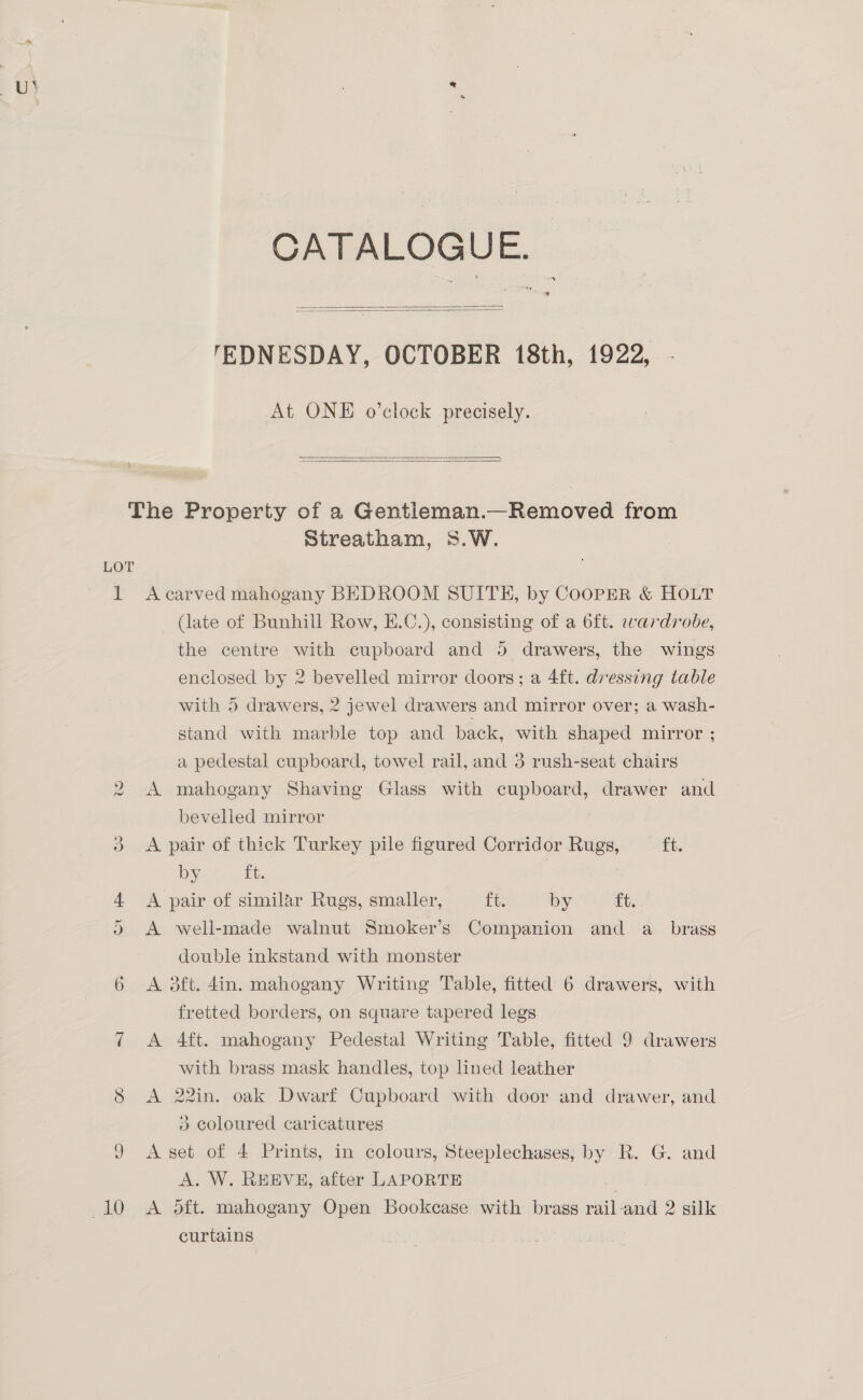 CATALOGUE.   'TEDNESDAY, OCTOBER 18th, 1922, At ONE o’clock precisely.   LOT vO Streatham, S.W. A carved mahogany BEDROOM SUITH, by COOPER &amp; HOLT (late of Bunhill Row, E.C.), consisting of a oft. wardrobe, the centre with cupboard and 5 drawers, the wings enclosed by 2 bevelled mirror doors; a 4ft. dressing table with 5 drawers, 2 jewel drawers and mirror over; a wash- stand with marble top and back, with shaped mirror ; a pedestal cupboard, towel rail, and 3 rush-seat chairs A mahogany Shaving Glass with cupboard, drawer and bevelled mirror A pair of thick Turkey pile figured Corridor Rugs, ft. by «tt. | A pair of similar Rugs, smaller, ft. by ft. A well-made walnut Smoker’s Companion and a_ brass double inkstand with monster A 3ft. 4in. mahogany Writing Table, fitted 6 drawers, with fretted borders, on square tapered legs A 4ft. mahogany Pedestal Writing Table, fitted 9 drawers with brass mask handles, top lined leather A 22in. oak Dwarf Cupboard with door and drawer, and 3 coloured caricatures A set of 4 Prints, in colours, Steeplechases, by R. G. and A. W. REEVE, after LAPORTE A oft. mahogany Open Bookcase with brass rail-and 2 silk curtains