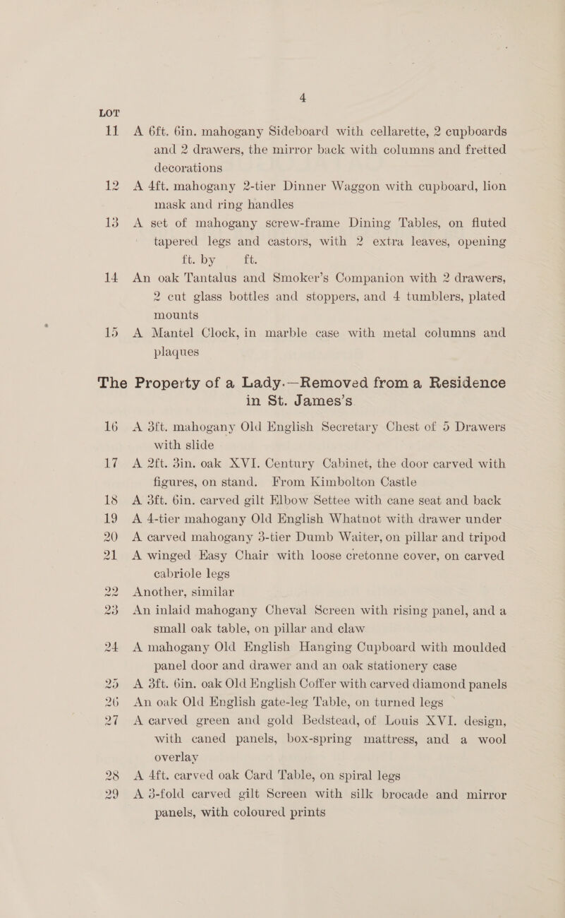 i 12 13 14 15 “ A 6ft. 6in. mahogany Sideboard with cellarette, 2 cupboards and 2 drawers, the mirror back with columns and fretted decorations | A 4ft. mahogany 2-tier Dinner Waggon with cupboard, lion mask and ring handles A set of mahogany screw-frame Dining Tables, on fluted tapered legs and castors, with 2 extra leaves, opening ft. by ft. An oak Tantalus and Smoker’s Companion with 2 drawers, 2 cut glass bottles and stoppers, and 4 tumblers, plated mounts A Mantel Clock, in marble case with metal columns and plaques 16 17 in St. James’s. A 3ft. mahogany Old English Secretary Chest of 5 Drawers with slide A 2ft. din. oak XVI. Century Cabinet, the door carved with figures, on stand. From Kimbolton Castle A 3ft. bin. carved gilt Elbow Settee with cane seat and back A 4-tier mahogany Old English Whatnot with drawer under A carved mahogany 3-tier Dumb Waiter, on pillar and tripod A winged Easy Chair with loose cretonne cover, on carved cabriole legs Another, similar An inlaid mahogany Cheval Screen with rising panel, and a small oak table, on pillar and claw A mahogany Old English Hanging Cupboard with moulded panel door and drawer and an oak stationery case A 3ft. bin. oak Old English Coffer with carved diamond panels An oak Old English gate-leg Table, on turned legs | A carved green and gold Bedstead, of Louis XVI. design, with caned panels, box-spring mattress, and a wool overlay A Aft. carved oak Card Table, on spiral legs A 38-fold carved gilt Screen with silk brocade and mirror panels, with coloured prints