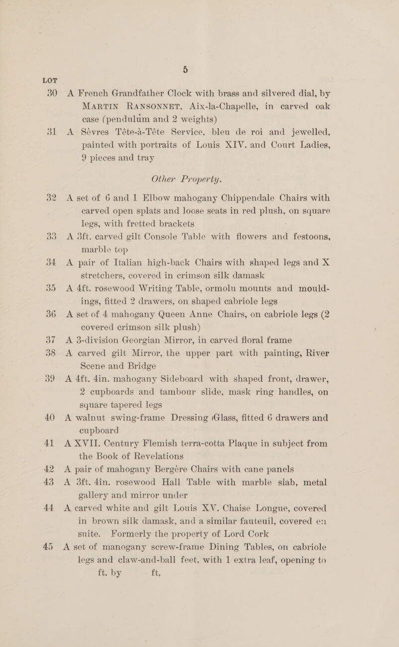 44 45 4) A French Grandfather Clock with brass and silvered dial, by MARTIN RANSONNET, Aix-la-Chapelle, in carved oak case (pendulum and 2 weights) A Sevres Téte-a-Téte Service, bleu de roi and jewelled, painted with portraits of Louis XIV. and Court Ladies, 9 pieces and tray Other Property. A set of 6 and 1 Elbow mahogany Chippendale Chairs with carved open splats and loose seats in red plush, on square legs, with fretted brackets : A 3ft. carved gilt Console Table with flowers and festoons, marble top A pair of Italian high-back Chairs with shaped legs and X stretchers, covered in crimson silk damask A 4ft. rosewood Writing Table, ormolu mounts and mould- ings, fitted 2 drawers, on shaped cabriole legs A set of 4 mahogany Queen Anne Chairs, on cabriole legs (2 covered crimson silk plush) A 3-division Georgian Mirror, in carved floral frame A carved gilt Mirror, the upper part with ee River Scene and Bridge A 4ft. 4in. mahogany Sideboard with shaped front, drawer, 2 cupboards and tambour slide, mask ring handles, on Square tapered legs A walnut swing-frame Dressing Glass, fitted 6 drawers and cupboard A XVII. Century Flemish terra-cotta Plaque in subject from the Book of Revelations A pair of mahogany Bergere Chairs with cane panels A 3ft. 4in. rosewood Hall Table with marble siab, metal gallery and mirror under A carved white and gilt Louis XV. Chaise Longue, covered in brown silk damask, and a similar fauteuil, covered en suite. Formerly the property of Lord Cork A set of manogany screw-frame Dining Tables, on cabriole legs and claw-and-ball feet, with 1 extra leaf, opening to ft. by Ft,