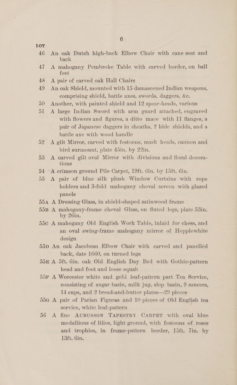 LOT ; 46 An oak Dutch high-back Elbow Chair with cane seat and back 47 A mahogany Pembroke Table with carved border, on ball feet : 48. A pair of carved oak Hall Chairs 49 Anoak Shield, mounted with 15 damascened Indian weapons, comprising shield, battle axes, swords, daggers, &amp;c. 50 Another, with painted shield and 12 spear-heads, various 51 <A large Indian Sword with arm guard attached, engraved with flowers and figures, a ditto mace with 11 flanges, a pair of Japanese daggers in sheaths, 2 hide shields, and a battle axe with wood handle o2 A gilt Mirror, carved with festoons, mask heads, cannon and bird surmount, plate 45in. by 22in. 53 <A carved gilt oval Mirror with divisions and floral decora- tions 54 “A crimson ground Pile Carpet, 19ft. 6in. by 15ft. 6in. 55 A pair of blue silk plush Window Curtains with rope holders and 3-fold mahogany cheval screen with glazed panels 554 A Dressing Glass, in shield-shaped satinwood frame 55B A mahogany-frame cheval Glass, on fluted legs, plate 53in. by 26in. 55¢ A mahogany Old English Work Table, inlaid for chess, and an oval swing-frame mahogany mirror of Hepplewhite design d0D An oak Jacobean Elbow Chair with carved and panelléd back, date 1660, on turned legs 5d5B A Oft. bin. oak Old English Day Bed with Gothic-pattern head and foot and loose squab 55F A Worcester white and gold leaf-pattern part Tea Service, consisting of sugar basin, milk jug, slop basin, 9 saucers, 14 cups, and 2 bread-and-butter plates—29 pieces . 55G A pair of Parian Figures and 10 pieces of Old English tea service, white leaf-pattern | 56 <A fine AUBUSSON TAPESTRY CARPET with oval blue medallions of lilies, ight ground, with festoons of roges and trophies, in frame-pattern border, loft, Vin. by 13ft, 6in,