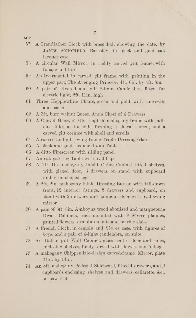 70 (ga 72 73 74 7 A Grandfather Clock with brass dial, showing the date, by JAMES SCHOFIELD, Barnsley, in black and gold oak lacquer case A circular Wall Mirror, in richly carved gilt frame, with foliage and bird An Overmantel, in carved gilt frame, with painting in the upper part, The Avenging Princess, 4ft. bin. by 4ft. 8in. A pair of silvered and gilt 8-light Candelabra, fitted for electric light, 2ft. Llin. high Three Hepplewhite Chairs, green and gold, with cane seats and backs A 3ft. burr walnut Queen Anne Chest of 4 Drawers A Cheval Glass, in Old English mahogany frame with pull- out slides at the side, forming a cheval screen, and a carved gilt cornice with shell and scrolls A earved and gilt swing-frame Triple Dressing Glass A black and gold lacquer tip-up Table A ditto Firescreen with shding panel An oak gate-leg Table with oval flaps A 2ft. lin. mahogany inlaid China Cabinet, fitted shelves, with glazed door, 3 drawers, on stand with cupboard under, on shaped legs A 2ft. 2in. mahogany inlaid Dressing Bureau with fall-down front, 12 interior fittings, 2 drawers and cupboard, on stand with 2 drawers and tambour door with oval swing mirror A pair of 3ft. 6in. Amboyna wood ebonized and marqueterie Dwarf Cabinets, each mounted with 9 Sevres plaques, painted flowers, ormolu mounts and marble slabs A French Clock, in ormolu and Sevres case, with figures of boys, and a pair of 4-light candelabra, en suite An Italian gilt Wall Cabinet, glass centre door and sides, enclosing shelves, finely carved with flowers and foliage A mahogany Chippendale-design carved-frame Mirror, plate 2lin. by 14in. An 8ft. mahogany Pedestal Sideboard, fitted 4 drawers, and 2 cupboards enclosing shelves and drawers, cellarette, &amp;e., on paw feet