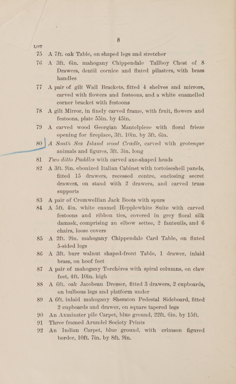 LOT 75 A 7ft. oak Table, on:'shaped legs and stretcher 76 A 3ft. 6in. mahogany Chippendale Tallboy Chest of 8 Drawers, dentil cornice and fluted pilasters, with brass handles (7 A pair of gilt Wall Brackets, fitted 4 shelves and mirrors, carved with flowers and festoons, and a white enamelled corner bracket with festoons 78 <A gilt Mirror, in finely carved frame, with fruit, flowers and festoons, plate 55in. by 45in. 79 A carved wood Georgian Mantelpiece with floral frieze opening for fireplace, 3ft. 10in. by 3ft. 6in. 80 | A South Sea Island wood Cradle, carved with grotesque animals and figures, 3ft. din. long 81 Two ditto Paddles with carved axe-shaped heads 82 A 3ft. Jin. ebonized Italian Cabinet with tortoiseshell panels, fitted 15 drawers, recessed centre, enclosing secret drawers, on stand with 2 drawers, and carved truss supports 83 A pair of Cromwellian Jack Boots with spurs 84 <A dft. 4in. white enamel Hepplewhite Suite with carved festoons and ribbon ties, covered in grey floral silk damask, comprising an elbow settee, 2 fauteuils, and 6 chairs, loose covers 85 <A 2ft. Yin. mahogany Chippendale Card Table, on fluted 5-sided legs 86 A 3ft. burr walnut shaped-front Table, 1 drawer, inlaid brass, on hoof feet 87 <A pair of mahogany Torcheres with spiral columns, on claw feet, 4ft. 10in. high 88 A 6ft. oak Jacobean Dresser, fitted 3 drawers, 2 cupboards, on bulbous legs and platform under | 89 <A 6ft. inlaid mahogany Sheraton Pedestal Sideboard, fitted 2 cupboards and drawer, on square tapered legs 9) An Axminster pile Carpet, blue ground, 22ft. 6in. by 15ft. 91 Three framed Arundel Society Prints 92 An Indian Carpet, blue ground, with crimson figured border, LOft. 7in. by 8ft. 9in,