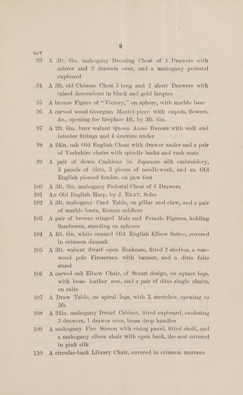 J4 106 107 108 109 110 9 A 3ft. 6in. mahogany Dressing Chest of 4 Drawers with mirror and 2 drawers over, and a mahogany pedestal cupboard A 3ft. old Chinese Chest 3 long and 2 short Drawers with raised decorations in black and gold lacquer A bronze Figure of ‘‘ Victory,” on sphere, with marble base A carved wood Georgian Mantel-piece with cupids, flowers, &amp;c., opening for fireplace 4ft. by 3ft. 6in. A 2ft. 6in. burr walnut Queen Anne Bureau with well and interior fittings and 4 drawers under A 24in. oak Old English Chest with drawer under and a pair of Yorkshire chairs with spindle backs and rush seats | A pair of down Cushions in Japanese silk embroidery, 3 panels of ditto, 3 pieces of needlework, and an Old English pierced fender, on paw feet. A 3ft. 9in. mahogany Pedestal Chest of 6 Drawers An Old English Harp, by J. ERAT, Soho A 3ft. mahogany Card Table, on pillar and claw, and a pair of marhle busts, Roman soldiers A pair of bronze winged Male and Female her holding flambeaux, standing on spheres A 4ft. 6in. white enamel Old English Elbow Settee, tere in crimson damask A 3ft. walnut dwarf open Bookcase, fitted 2 shelves, a rose- wood pole Firescreen with banner, and a ditto folio stand A carved oak Elbow Chair, of Stuart design, on square legs, with loose leather seat, and a pair of ditto single chairs, en suite A Draw Table, on spiral legs, with X stretcher, opening to oft. maou: A 24in. mahogany Dwarf Cabinet, fitted cupboard, enclosing 3 drawers, | drawer over, brass drop handles A mahogany Fire Screen with rising panel, fitted shelf, and a mahogany elbow chair with open back, the seat covered in pink silk A circular-back Library Chair, covered in crimson morocco
