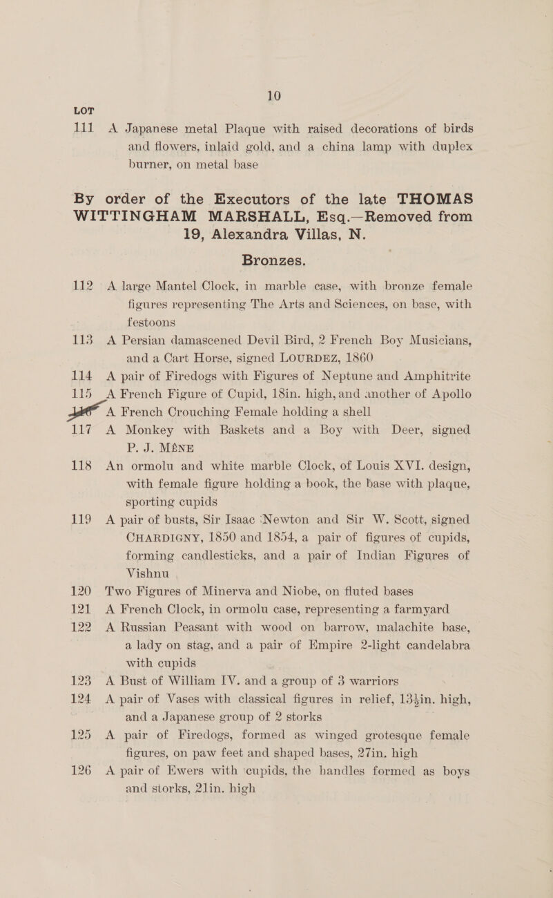 LOT Lit x Japanese metal Plaque with raised decorations of birds and flowers, inlaid gold, and a china lamp with duplex burner, on metal base By order of the Executors of the late THOMAS WITTINGHAM MARSHALL, Esq.—Removed from 19, Alexandra Villas, N. Bronzes. 112 A large Mantel Clock, in marble case, with bronze female figures representing The Arts and Sciences, on base, with festoons 113 A Persian damascened Devil Bird, 2 French Boy Musicians, and a Cart Horse, signed LOURDEZ, 1860 114 A pair of Firedogs with Figures of Neptune and Amphitrite 115 A French Figure of Cupid, 18in. high, and another of Apollo A French Crouching Female holding a shell 117 A Monkey with Baskets and a Boy with Deer, signed P. J. M#NE 118 An ormolu and white marble Clock, of Louis XVI. design, with female figure holding a book, the base with plaque, sporting cupids 119 A pair of busts, Sir Isaac ‘Newton and Sir W. Scott, signed CHARDIGNY, 1850 and 1854, a pair of figures of cupids, forming candlesticks, and a pair of Indian Figures of Vishnu 120 Two Figures of Minerva and Niobe, on fluted bases 121 <A French Clock, in ormolu case, representing a farmyard 122 A Russian Peasant with wood on barrow, malachite base, a lady on stag, and a pair of Empire 2-light candelabra with cupids 123° A Bust of William IV. and a group of 3 warriors 124 <A pair of Vases with classical figures in relief, 13}in. high, and a Japanese group of 2 storks cS 125 <A pair of Firedogs, formed as winged grotesque female figures, on paw feet and shaped bases, 27in. high 126 A pair of Ewers with icupids, the handles formed as boys and storks, 2lin. high