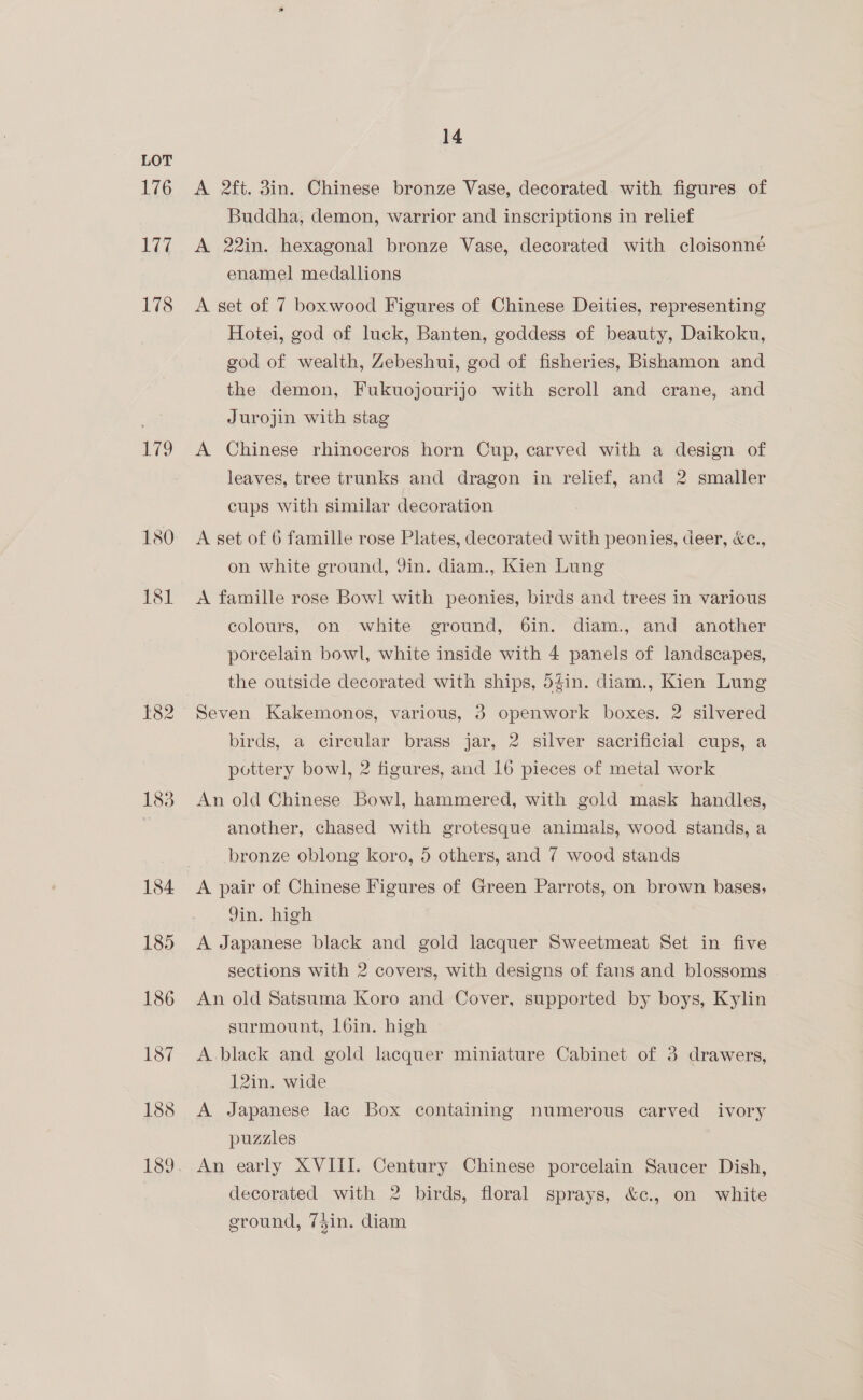 176 177 178 179 183 14 A 2ft. 3in. Chinese bronze Vase, decorated with figures of Buddha, demon, warrior and inscriptions in relief A 22in. hexagonal bronze Vase, decorated with cloisonne enamel medallions A set of 7 boxwood Figures of Chinese Deities, representing Hotei, god of luck, Banten, goddess of beauty, Daikoku, god of wealth, Zebeshui, god of fisheries, Bishamon and the demon, Fukuojourijo with scroll and crane, and Jurojin with stag A Chinese rhinoceros horn Cup, carved with a design of leaves, tree trunks and dragon in relief, and 2 smaller cups with similar decoration A set of 6 famille rose Plates, decorated with peonies, deer, &amp;c., on white ground, Qin. diam., Kien Lung A famille rose Bowl with peonies, birds and trees in various colours, on white ground, 6in. diam., and another porcelain bowl, white inside with 4 panels of landscapes, the outside decorated with ships, 54in. diam., Kien Lung birds, a circular brass jar, 2 silver sacrificial cups, a pottery bowl, 2 figures, and 16 pieces of metal work An old Chinese Bowl, hammered, with gold mask handles, another, chased with grotesque animals, wood stands, a bronze oblong koro, 5 others, and 7 wood stands Yin. high A Japanese black and gold lacquer Sweetmeat Set in five sections with 2 covers, with designs of fans and blossoms An old Satsuma Koro and Cover, supported by boys, Kylin surmount, 16in. high A black and gold lacquer miniature Cabinet of 3 drawers, 12in. wide A Japanese lac Box containing numerous carved ivory puzzles decorated with 2 birds, floral sprays, &amp;c., on white ground, 75in. diam