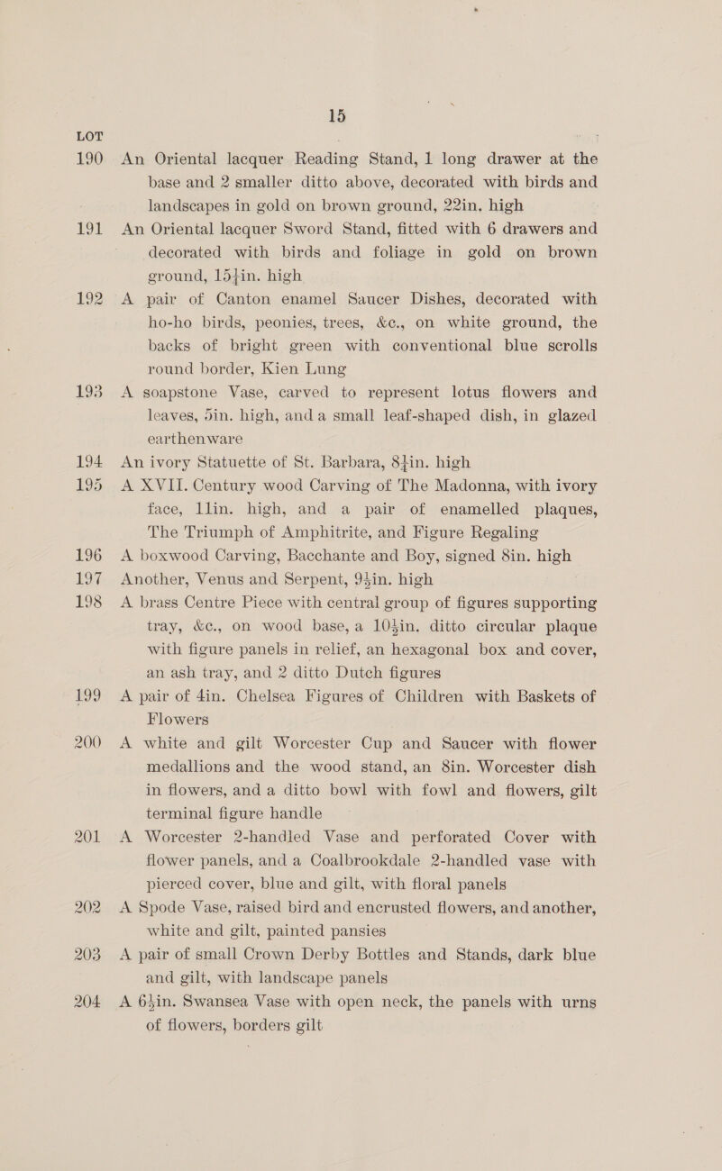 190 Et 193 201 204 15 An Oriental lacquer Reading Stand, 1 long drawer at the base and 2 smaller ditto above, decorated with birds and landscapes in gold on brown ground, 22in, high decorated with birds and foliage in gold on brown ground, 154in. high ho-ho birds, peonies, trees, &amp;¢., on white ground, the backs of bright green with conventional blue scrolls round border, Kien Lung A soapstone Vase, carved to represent lotus flowers and leaves, din. high, anda small leaf-shaped dish, in glazed earthen ware An ivory Statuette of St. Barbara, 8}in. high A XVII. Century wood Carving of The Madonna, with ivory face, llin. high, and a pair of enamelled plaques, The Triumph of Amphitrite, and Figure Regaling A boxwood Carving, Bacchante and Boy, signed 8in. high Another, Venus and Serpent, 94in. high A brass Centre Piece with central group of figures supporting tray, &amp;c., on wood base, a 104in. ditto circular plaque with figure panels in relief, an hexagonal box and cover, an ash tray, and 2 ditto Dutch figures A pair of 4in. Chelsea Figures of Children with Baskets of Flowers A white and gilt Worcester Cup and Saucer with flower medallions and the wood stand, an 8in. Worcester dish in flowers, and a ditto bowl with fowl and flowers, gilt terminal figure handle A Worcester 2-handled Vase and perforated Cover with flower panels, and a Coalbrookdale 2-handled vase with pierced cover, blue and gilt, with floral panels A Spode Vase, raised bird and encrusted flowers, and another, white and gilt, painted pansies A pair of small Crown Derby Bottles and Stands, dark blue and gilt, with landscape panels A 6$in. Swansea Vase with open neck, the panels with urns of flowers, borders gilt