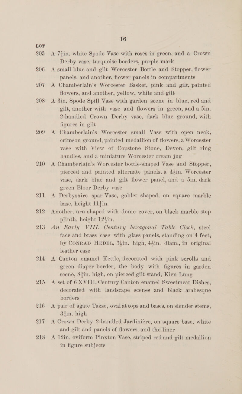 209 210 16 A Thin. white Spode Vase with roses in green, and a Crown Derby vase, turquoise borders, purple mark A small blue and gilt Worcester Bottle and Stopper, flower panels, and another, flower panels in compartments A Chamberlain’s Worcester Basket, pink and gilt, painted flowers, and another, yellow, white and gilt A din. Spode Spill Vase with garden scene in blue, red and gilt, another with vase and flowers in green, and a Sin. 2-handled Crown Derby vase, dark blue ground, with figures in gilt A Chamberlain’s Worcester small Vase with open neck, crimson ground, painted medallion of flowers, a Worcester vase with View of Copstone Stone, Devon, gilt ring handles, and a miniature Worcester cream jug A Chamberlain’s Worcester bottle-shaped Vase and Stopper, pierced and painted alternate panels, a 45in. Worcester vase, dark blue and gilt flower panel, and a Jin. dark green Bloor Derby vase A Derbyshire spar Vase, goblet shaped, on square marble base, height 11}in. Another, urn shaped with dome cover, on black marble step plinth, height 124in. An Harly VIIT. Century hexagonal Table Clock, steel face and brass case with glass panels, standing on 4 feet, by CONRAD HEDEL, 34in. high, 45in. diam., in original leather case A Canton enamel Kettle, decorated with pink scrolls and green diaper border, the body with figures in garden scene, 8#in. high, on pierced gilt stand, Kien Lung A set of 6 XVITI. Century Canton enamel Sweetmeat Dishes, decorated with landscape scenes and black arabesque borders . A pair of agate Tazze, oval at tops and bases, on slender stems, d2in. high A Crown Derby 2-handled Jardiniére, on square base, white and gilt and panels of flowers, and the liner A 12in. oviform Pinxton Vase, striped red and gilt medallion in figure subjects