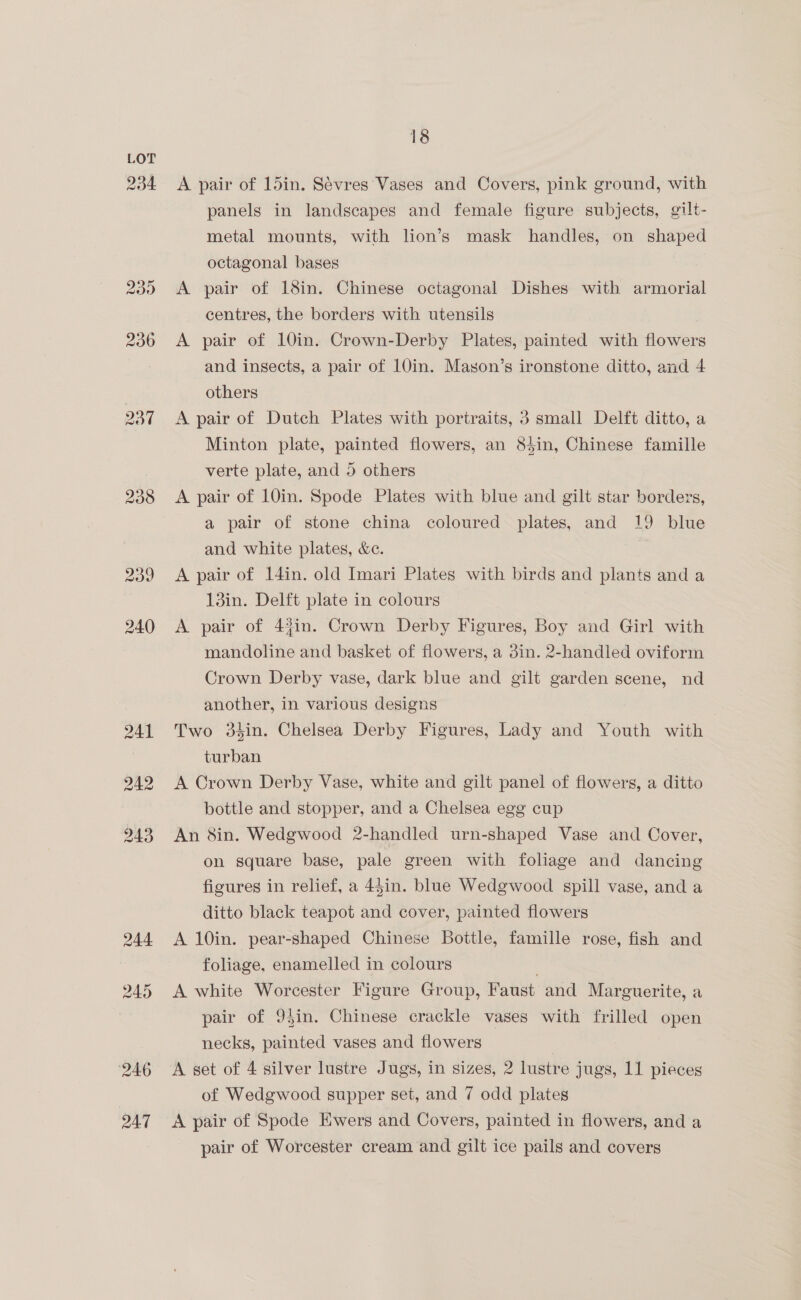 234. 238 242 18 A pair of 15in. Sévres Vases and Covers, pink ground, with panels in landscapes and female figure subjects, gilt- metal mounts, with lion’s mask handles, on shaped octagonal bases A pair of 18in. Chinese octagonal Dishes with armorial centres, the borders with utensils A pair of 10in. Crown-Derby Plates, painted with flowers and insects, a pair of 10in. Mayon’s ironstone ditto, and 4 others A pair of Dutch Plates with portraits, 3 small Delft ditto, a Minton plate, painted flowers, an 84in, Chinese famille verte plate, and 5 others A pair of 10in. Spode Plates with blue and gilt star borders, a pair of stone china coloured plates, and 19 blue and white plates, &amp;c. A pair of 14in. old Imari Plates with birds and plants and a 13in. Delft plate in colours A pair of 4%in. Crown Derby Figures, Boy and Girl with mandoline and basket of flowers, a 3in. 2-handled oviform Crown Derby vase, dark blue and gilt garden scene, nd another, in various designs Two 3sin. Chelsea Derby Figures, Lady and Youth with turban A Crown Derby Vase, white and gilt panel of flowers, a ditto bottle and stopper, and a Chelsea egg cup An 8in. Wedgwood 2-handled urn-shaped Vase and Cover, on square base, pale green with foliage and dancing figures in relief, a 44in. blue Wedgwood spill vase, and a ditto black teapot and cover, painted flowers A 10in. pear-shaped Chinese Bottle, famille rose, fish and foliage, enamelled in colours . A white Worcester Figure Group, Faust and Marguerite, a pair of 9$in. Chinese crackle vases with frilled open necks, painted vases and flowers A set of 4 silver lustre Jugs, in sizes, 2 lustre jugs, 11 pieces of Wedgwood supper set, and 7 odd plates A pair of Spode Ewers and Covers, painted in flowers, and a pair of Worcester cream and gilt ice pails and covers