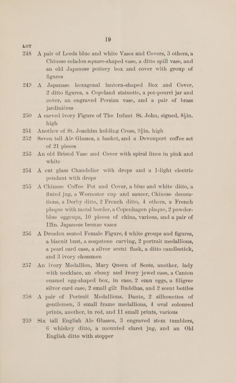 248 249 256 209 19 A pair of Leeds blue and white Vases and Covers, 3 others, a Chinese celadon square-shaped vase, a ditto spill vase, and an old Japanese pottery box and cover with group of figures A Japanase hexagonal lantern-shaped Box and Cover, 2 ditto figures, a Copeland statuette, a pot-pourri jar and cover, an engraved Persian vase, and a pair of brass jardinieres A carved ivory Figure of The Infant St. John, signed, 83in. high Another of St. Joachim holding Cross, 94in. high Seven tall Ale Glasses, a basket, and a Devonport coffee set of 21 pieces An old Bristol Vase and Cover with spiral lines in pink and white A cut glass Chandelier with drops and a 1-light electric pendant with drops A Chinese Coffee Pot and Cover, a blue and white ditto, a fluted jug, a Worcester cup and saucer, Chinese decora- tions, a Derby ditto, 2 French ditto, 4 others, a French plaque with metal border, a Copenhagen plaque, 2 powder- blue eggcups, 10 pieces of china, various, and a pair of 12in. Japanese bronze vases A Dresden seated Female Figure, 4 white groups and figures, a biscuit bust, a soapstone carving, 2 portrait medallions, a pearl card case, a silver scent flask, a ditto candlestick, and 3 ivory chessmen An ivory Medallion, Mary Queen of Scots, another, lady with necklace, an ebony and ivory jewel case, a Canton enamel egg-shaped box, in case, 2 emu eggs, a filigree silver card case, 2 small gilt Buddhas, and 2 scent bottles A pair of Portrait Medallions, Dante, 2 silhouettes of gentlemen, 3 small frame medallions, 4 oval coloured prints, another, in red, and 11 small prints, various Six tall English Ale Glasses, 8 engraved stem tumblers, 6 whiskey ditto, a mounted claret jug, and an Old English ditto with stopper