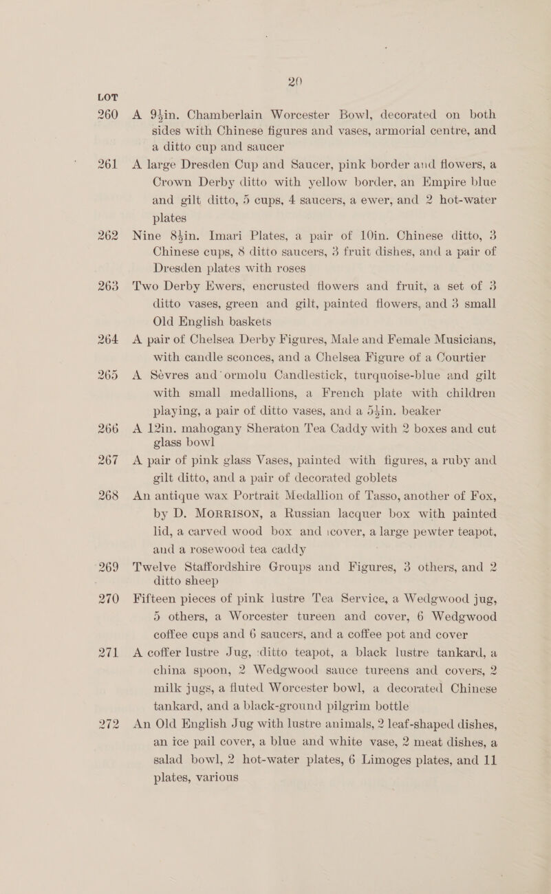 260 263 201 20 A 95in. Chamberlain Worcester Bowl, decorated on both sides with Chinese figures and vases, armorial centre, and a ditto cup and saucer ; A large Dresden Cup and Saucer, pink border and flowers, a Crown Derby ditto with yellow border, an Kmpire blue and gilt ditto, 5 cups, 4 saucers, a ewer, and 2 hot-water plates Nine 83in. Imari Plates, a pair of 10in. Chinese ditto, 3 Chinese cups, 8 ditto saucers, 3 fruit dishes, and a pair of Dresden plates with roses Two Derby Ewers, encrusted flowers and fruit, a set of 3 ditto vases, green and gilt, painted flowers, and 3 small Old English baskets A pair of Chelsea Derby Figures, Male and Female Musicians, with candle sconces, and a Chelsea Figure of a Courtier A Sevres and’ ormolu Candlestick, turquoise-blue and gilt with small medallions, a French plate with children playing, a pair of ditto vases, and a d4in. beaker A 12in. mahogany Sheraton Tea Caddy with 2 boxes and cut glass bowl A pair of pink glass Vases, painted with figures, a ruby and gilt ditto, and a pair of decorated goblets An antique wax Portrait Medallion of Tasso, another of Fox, by D. MORRISON, a Russian lacquer box with painted lid, a carved wood box and icover, a large pewter teapot, and a rosewood tea caddy Twelve Staffordshire Groups and Figures, 3 others, and 2 ditto sheep Fifteen pieces of pink lustre Tea Service, a Wedgwood jug, 5 others, a Worcester tureen and cover, 6 Wedgwood coffee cups and 6 saucers, and a coffee pot and cover A coffer lustre Jug, :ditto teapot, a black lustre tankard, a china spoon, 2 Wedgwood sauce tureens and covers, 2 milk jugs, a fluted Worcester bowl, a decorated Chinese tankard, and a black-ground pilgrim bottle An Old English Jug with lustre animals, 2 leaf-shaped dishes, an ice pail cover, a blue and white vase, 2 meat dishes, a salad bowl, 2 hot-water plates, 6 Limoges plates, and 11 plates, various