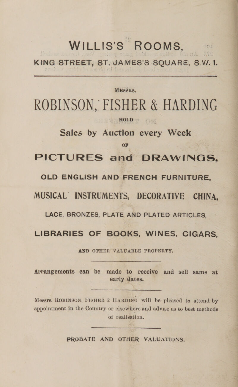 _WILLIS’S” ROOMS, KING STREET, ST, JAMES'S SQUARE, SW. 1. eee nnn —  ROBINSON, FISHER HARDING Sales by Avge every Week OF “PICTURES and ican nnene OLD ENGLISH AND FRENCH FURNITURE, MUSICAL’ INSTRUMENTS, DECORATIVE CHINA, LACE, BRONZES, > aie abo PLATED ARTICLES, LIBRARIES OF BOOKS, WINES, CIGARS, AND OTHER VALUABLE PROPERTY. Arrangements can be made to receive and sell same at early dates.  Messrs. ROBINSON, FISHER &amp; HARDING will be pleased to attend by appointment in the Country or elsewhere and advise as to best methods of realisation. PROBATE AND OTHER VALUATIONS.