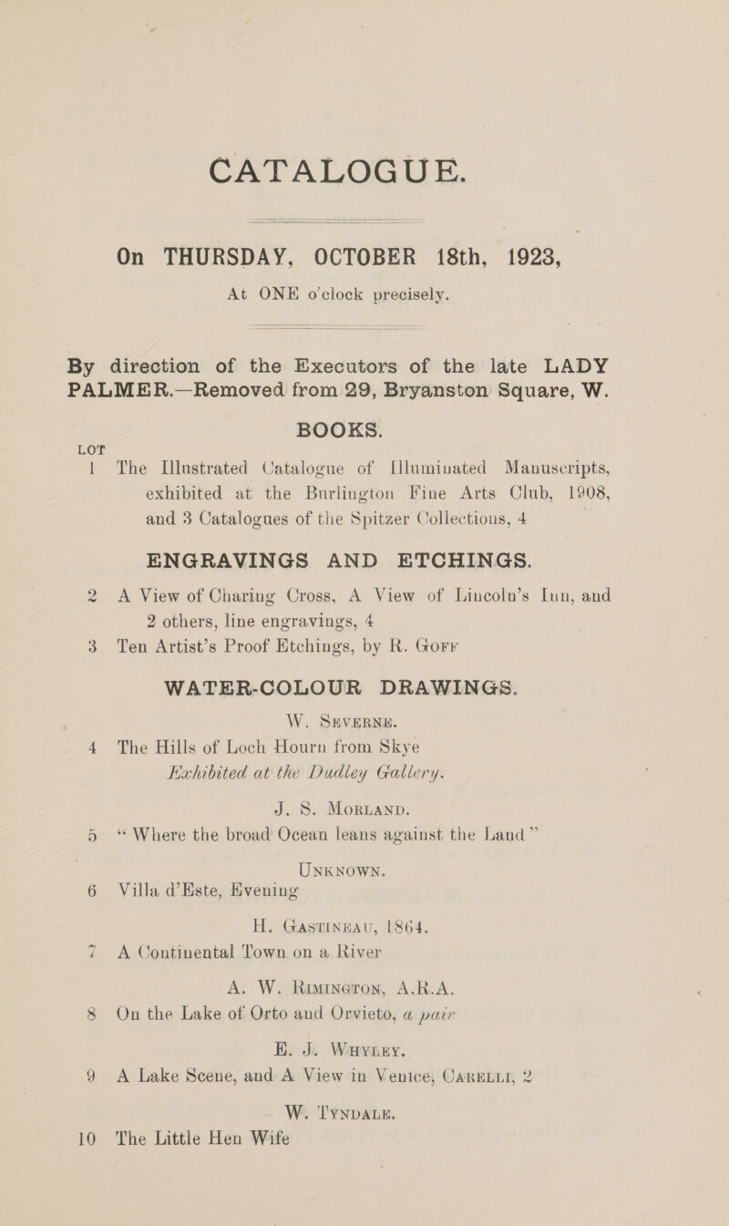 CATALOGUE.    On THURSDAY, OCTOBER 18th, 1923, At ONE o'clock precisely.  By direction of the Executors of the late LADY PALMER.—Removed from 29, Bryanston Square, W. BOOKS. LOT 1 The Illustrated Catalogue of Illuminated Manuscripts, exhibited at the Burlington Fine Arts Club, 1908, and 3 Catalogues of the Spitzer Collections, 4 | ENGRAVINGS AND ETCHINGS. A View of Charing Cross, A View of Lincoln’s Iun, and 2 others, line engravings, 4 3 Ten Artist’s Proof Etchings, by R. Gorr vw WATER-COLOUR DRAWINGS. W. SEVERNE. 4 The Hills of Loch Hourn from Skye Exhibited at the Dudley Gallery. J. S. Morwanp. 5 ‘ Where the broad Ocean leans against the Land ” UNKNOWN. 6 Villa d@ Este, Evening H. Gastinuau, 1864. A Continental Town on a River A. W. Rimineron, A.R.A. 8 On the Lake of Orto and Orvieto, a pazr EK. J. Wayney. 9 A Lake Scene, and A View in Venice, CargLLi, 2 ~2 W. TYNDALE. 10 The Little Hen Wife