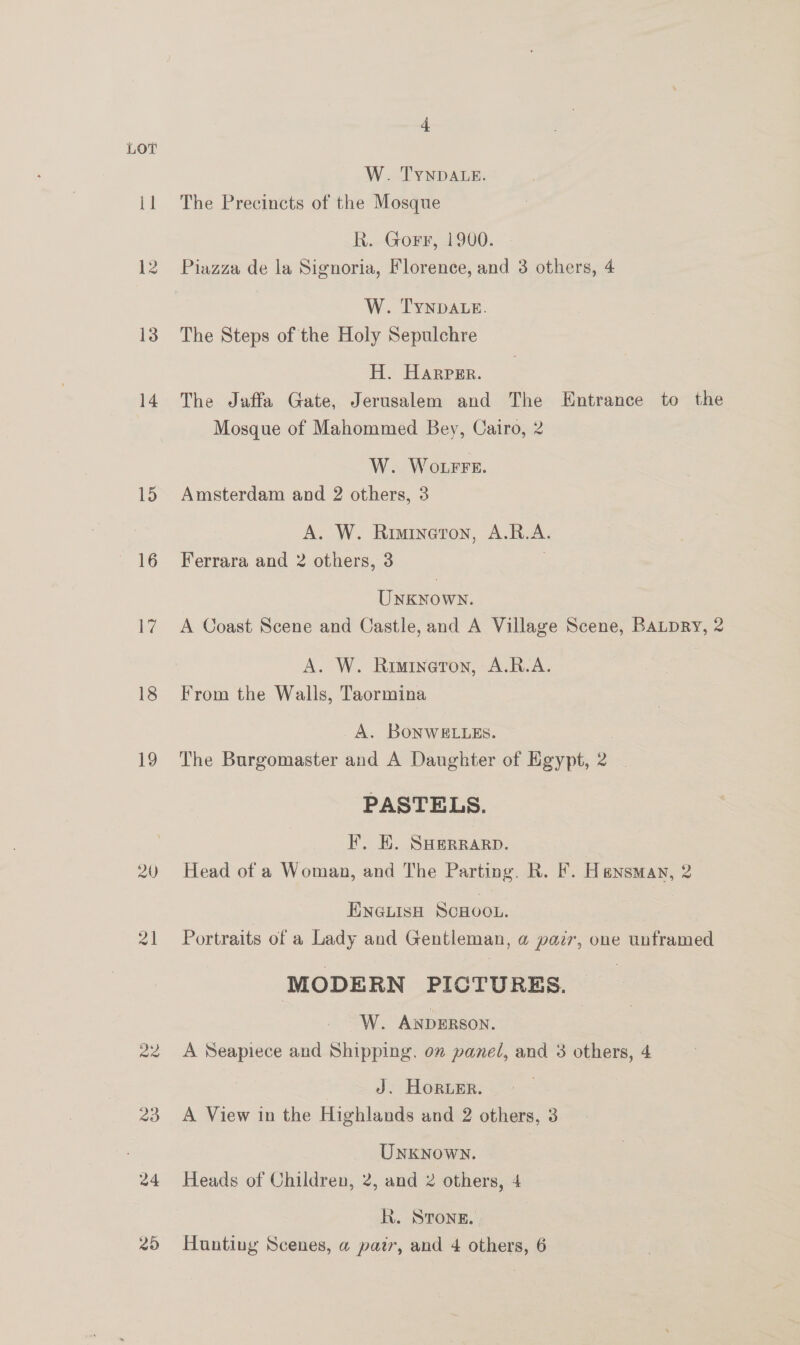 tl 12 13 14 15 16 20 22 20 24 4 W. TYNDALE. The Precincts of the Mosque R. Gorr, 1900. Piazza de la Signoria, Florence, and 3 others, 4 W. TYNDALE. The Steps of the Holy Sepulchre H. Harper. The Jaffa Gate, Jerusalem and The Entrance to the Mosque of Mahommed Bey, Cairo, 2 W. Wore. Amsterdam and 2 others, 3 A. W. Rimineron, A.R.A. Ferrara and 2 others, 3 ; Unknown. A Coast Scene and Castle, and A Village Scene, BALDRY, 2 A. W. Rimineron, A.R.A. From the Walls, Taormina A. BONWELLES. | The Burgomaster and A Daughter of Egypt, 2 | PASTELS. F. EK. SHERRARD. Head of a Woman, and The Parting. R. F. Heansman, 2 ENGLISH SCHOOL. Portraits of a Lady and Gentleman, @ pair, one unframed MODERN PICTURES. W. ANDERSON. A Seapiece and Shipping. on panel, and 3 others, 4 J. Horwer. | A View in the Highlands and 2 others, 3 UNKNowN. Heads of Children, 2, and 2 others, 4 kh. STONE.