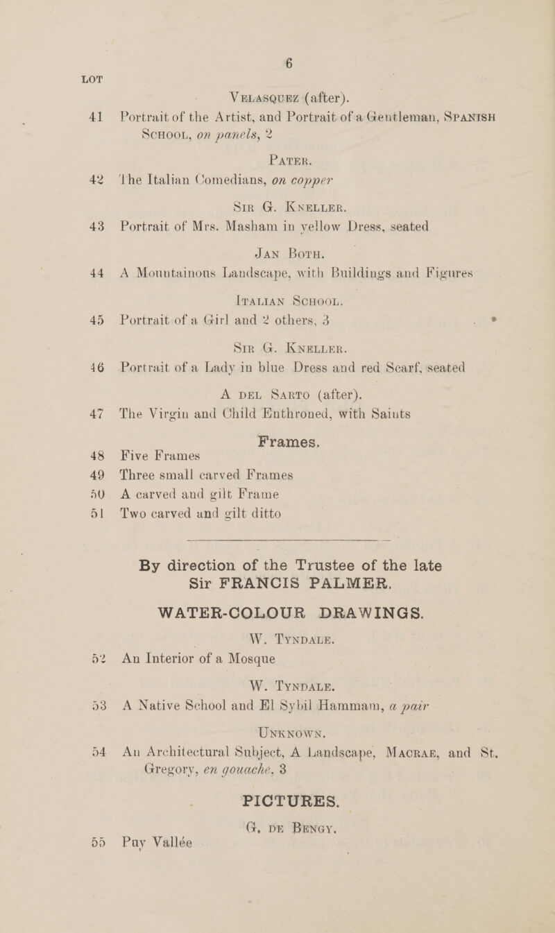 LOT VELASQUEZ (after). 41 Portrait of the Artist, and Portrait of a Gentleman, SPANISH SCHOOL, on panels, 2 PATER. 42 ‘the Italian Comedians, on copper Siz G. KNELLER. 43 Portrait of Mrs. Masham in vellow Dress, seated JAN Borvu. 44 A Mountainous Landscape, with Bmldings and Figures ITALIAN SCHOOL. 45 Portrait of a Girl and 2 others, 3 ine Sir G. KNELLER. 46 Portrait of a Lady in blue Dress and red Scarf, seated A DEL SARTO (after). 47 The Virgin and Child Enthroned, with Saints Frames. 48 Five Frames 49 Three small carved Frames 50. A carved and gilt Frame 5!l Two carved und gilt ditto By direction of the Trustee of the late Sir FRANCIS PALMER. WATER-COLOUR DRAWINGS. W. TYNDALE. An Interior of a Mosque or ~~ | W. TYNDALE. Nee 53 A Native School and El Sybil Hammam, a pair Unknown. 54 An Architectural Subject, A Landscape, Maras, and St, Gregory, en gouache, 3 PICTURES. | . G, DE BrEney. 55 Pay Vallée |