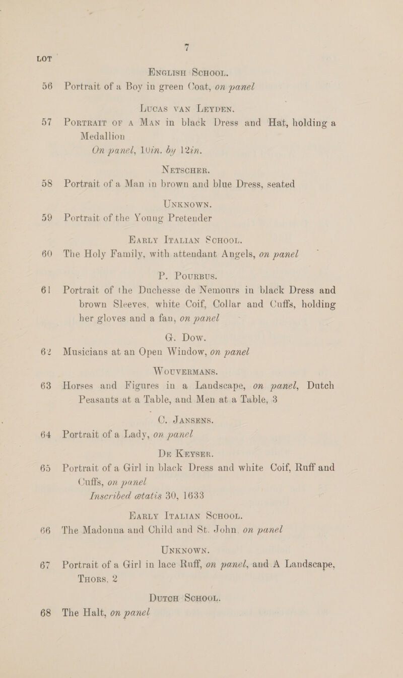 D7 a9 60 61 63 64 66 68 » d ENGLISH ScHoou. Lucas van Lrypen. Portrair or A Man in black Dress and Hat, holding a Medallion On panel, 1Uin. by lin. | NETSCHER. Portrait of a Man in brown and blue Dress, seated UNKNOWN. Portrait of the Young Pretender Earty ITALIAN SCHOOL. The Holy Family, with attendant Angels, on panel P. Poursus. Portrait of the Duchesse de Nemours in black Dress and brown Sleeves, white Coif, Collar and Cuffs, holding her gloves and a fan, on panel G. Dow. Musicians at an Open Window, on panel W oUVERMANS. Horses and Figures in a Landscape, on panel, Dutch Peasants at a Table, and Men at a Table, 3 CO. Jansens. Portrait of a Lady, on panel Dr Keyszr. Portrait of a Girl in black Dress and white Coif, Ruff and Cuffs, on panel Inscribed etatis 30, 1633 Eargty [Tartan SCHOOL. The Madonna and Child and St. John, on panel Unknown. Portrait of a Girl in lace Ruff, on panel, and A Landscape, THORS, 2 DutoH ScHOOL. The Halt, on pane/
