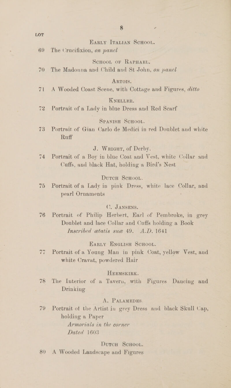 69 70 70 75 76 78 79 80 8 HARLY ITALIAN SCHOOL. The Crucifixion, on panel Scnoon or RapHakL. The Madonna and Child and St John, on panel ARTOIS. A Wooded Coast Scene, with Cottage and Figures, detto KNELLER. Portrait of a Sole in blne Dress and Red ee SPANISH ScHOOL. Portrait of Gian Carlo de Medici in red Doublet and white Ruff 7 J. Wrieat, of Derby. Portrait of a Boy in blue Coat and Vest, white Collar and Cuffs, and black Hat, holding a Bird’s Nest DutcH ScHoou. Portrait of a Lady in pink Dress, white lace Collar, and pearl Ornaments je i (. JANSENS. Portrait of Philip Herbert, Earl of Pembroke, in grey Doublet and lace Collar and Cuffs holding a Book Inscribed etatis sue 49. A.D. 1641 Harty ENGLISH SCHOOL. . Portrait of a Young Man in pink Coat, yellow Vest, and white Cravat, powdered Hair _ HEEMSKIRK. The Interior of a Taveru, with Figures. Dancing and Drinking A. PALAMEDES. Portrait of the Artist in grey Dress and black Skull Cap, holding a Paper Armorials in the corner Dated 1603 DutcH ScHoou. A Wooded Landscape and Figures