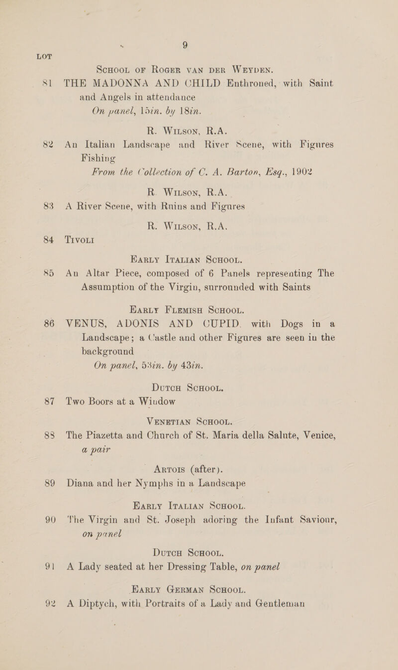82 83 84 85 86 87 88 89 90 9 | 9 ScHooL oF Roger VAN DER WEYDEN. THE MADONNA AND CHILD Enthroned, with Saint and Angels in attendance On panel, ldin. by 18in. R. Witson, R.A. An Italian Landscape and River Scene, with Figures Fishing From the Collection of C. A. Barton, Esq., 1902 R. Witson, R.A. _ A River Scene, with Ruins and Figures R. Wixson, R.A, TIVOLI Karty [raLian ScHOOL. An Altar Piece, composed of 6 Panels representing The Assumption of the Virgin, surrounded with Saints Harty FLemMisH ScHoo.. VENUS, ADONIS AND OUPID. with Dogs in a Landscape; a Castle and other Figures are seen in the background On panel, 53in. by 43in. DutcH ScHOOL. Two Boors at a Wiudow VENETIAN SCHOOL. The Piazetta and Church of St. Maria della Salute, Venice, a parr _ Arrors (after). Diana and her Nymphs in a 1 Landscape Barty Iranian Scnoot. The Virgin and St. Joseph adoring the Infant Saviour, on panel DutcH ScHoot.. A Lady seated at her Dressing Table, on panel EARLY GERMAN SCHOOL. A Diptych, with Portraits of a Lady and Gentleman