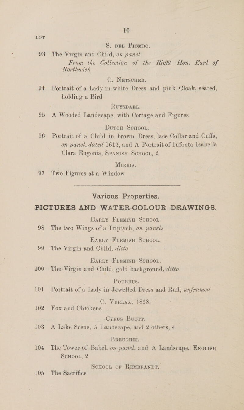 93 94 95 96 97 98 99 100 101 104 105 10 S. pEL Prompo. The Virgin and Child, on panel : From the Collection of the Right Hon. Karl of Northwick C. NETSCHER. Portrait of a Lady in white Dress and pink. Cloak, seated, holding a Bird RuYSDAEL. DutcH ScHoot. Portrait of a Child in brown Dress, lace Collar and Cuffs, on panel, dated 1612, and A Portrait of Infanta Isabella Clara Engenia, SpanisH ScHoon, 2 Mieris. Two Figures at a Window Various Properties. Earty Fiemisn Scxoot. The two Wings of a Triptych, on panels Harty Fuemish ScHoou. The Virgin and Child, dtto Earty FuemisH ScHoou. The Virgin and Child, gold background, ditto . PoURBUS. Portrait. of a Lady in Jewelled Dress and Ruff, unframed | C. Vuriax, 1868. Fox and Chickens  Oyrus Buort. A Lake Scene, A Landscape, and 2 others, 4 BREUGHEL. The Tower of Babel, on panel, and A Landscape, Enenisx ScHOOL, 2 ScHoon or REMBRANDT, The Sacrifice