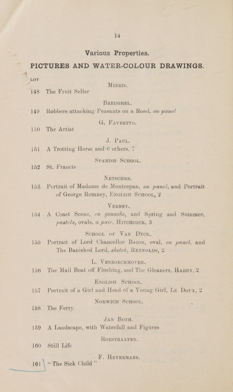 ie » LOT 148 149 150 152 153 134 159 160 161 \ OED iialiie Ctr acmaeel 14 Various Properties. © MrkgrIs. The Fruit Seller BREUGHEL. Robbers: attacking Peasants on a Road, om panel G. FAVRETTO. The Artist J. Pav. A Trotting Horse and 6 others, 7 SPANISH SCHOOL. St. Francis NETSCHER. Portrait of Madame de Montespan, on panel, and Portrait of George Romney, ENnetisHh ScHOoL, 2 VERNET. A Coast Scene, en gouache, and Spring and: Summer, pastels, ovals, a pair, Hyrcxcock, 3 | Scoot or Van Dyck. ~ Portrait of Lord Chancellor Bacou, oval, on panel, and The Banished Lord, sketch, REYNOLDS, 2 L. VERBOECKHOVEN. The Mail Boat off Flushing, and The Gleaners, Harpy, 2 EnguisH ScHoon. NorwicH ScHoou. The Ferry JAN Boru. A Landscape, with Waterfall and Figures ROESTRAATEN. Still Life F. Huyermans. } “The Sick Child ”