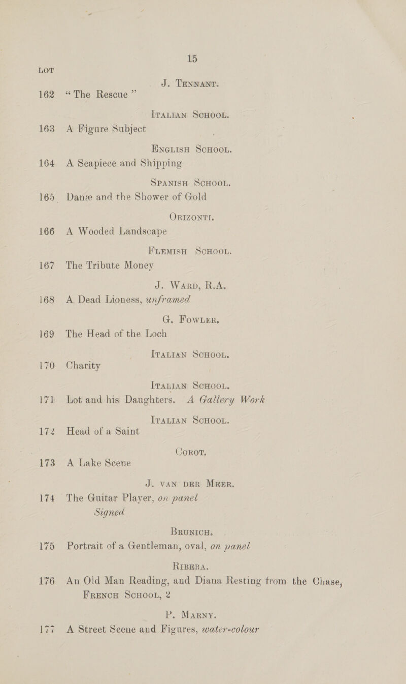 15 LOT J. TENNANT. 162 “The Rescue ”’ ITALIAN SCHOOL. 163 A Figure Subject ENGLISH SCHOOL. 164 A Seapiece and Shipping SPANISH SCHOOL. 165 Dane and the Shower of Gold ORIZONTI. 166 A Wooded Landscape FLEMISH SCHOOL. 167 The Tribute Money J. Warp, R.A. 168 A Dead Lioness, unframed G. Fow Ler. 169 The Head of the Loch ITALIAN SCHOOL. 170 Charity ITaLIaN ScHOOL. 171 Lot and his Daughters. A Gallery Work ITALIAN SCHOOL. 172 Head of a Saint Corot. 173 A lake Scene J. VAN DER MEER. 174 The Guitar Player, on panel Signed BRUNICH. 175 Portrait of a Gentleman, oval, on panel RIBERA. 176 An Old Man Reading, and Diana Resting from the Chase, FRENCH SCHOOL, 2 Pr. MARNY. 177 A Street Scene and Figures, water-colour