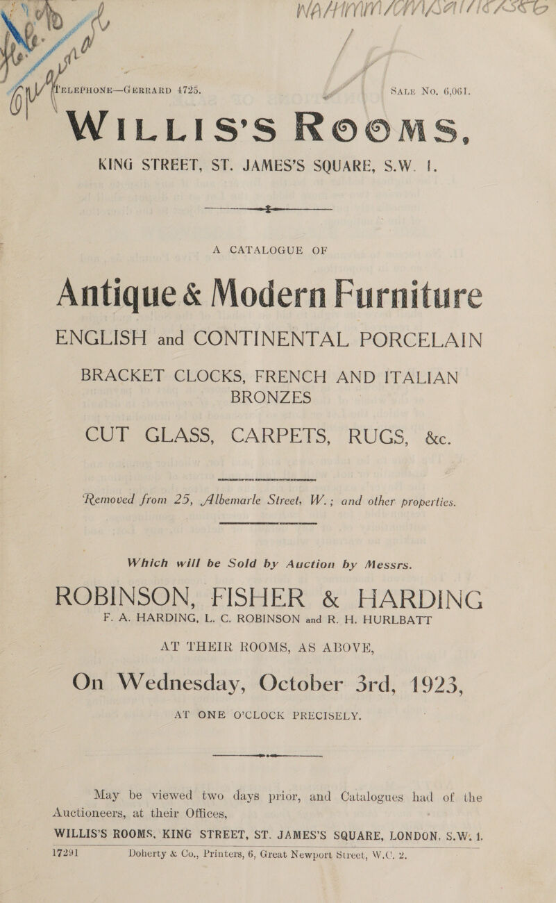  ha ‘ELEPHONE—GERRARD 4725. . | SALE No, 6,061. WILLIS’S ROOMS. KING STREET, ST. JAMES’S SQUARE, S.W. |.  A CATALOGUE OF Antique &amp; Modern Furniture ENGLISH and CONTINENTAL PORCELAIN BRACKET CLOCKS, FRENCH AND ITALIAN BRONZES Col sGAss. CARPETS, RUGS, é.  ERAS Se RS ‘Removed from 25, Albemarle Street, W.; and other properties.  Which will be Sold by Auction by Messrs. ROBINSON, FISHER &amp; HARDING F. A. HARDING, L. C. ROBINSON and R. H. HURLBATT AT THEIR ROOMS, AS ABOVE, On Wednesday, October 3rd, 1923, AT ONE’ O’CLOCK PRECISELY. May be viewed two days prior, and Catalogues had of the Auctioneers, at their Offices, WILLIS’S ROOMS, KING STREET, ST. JAMES’S SQUARE, LONDON, S.W. A 17291 Doherty &amp; Co., Printers, 6, Great Newport ptreet, W.iCoe® 