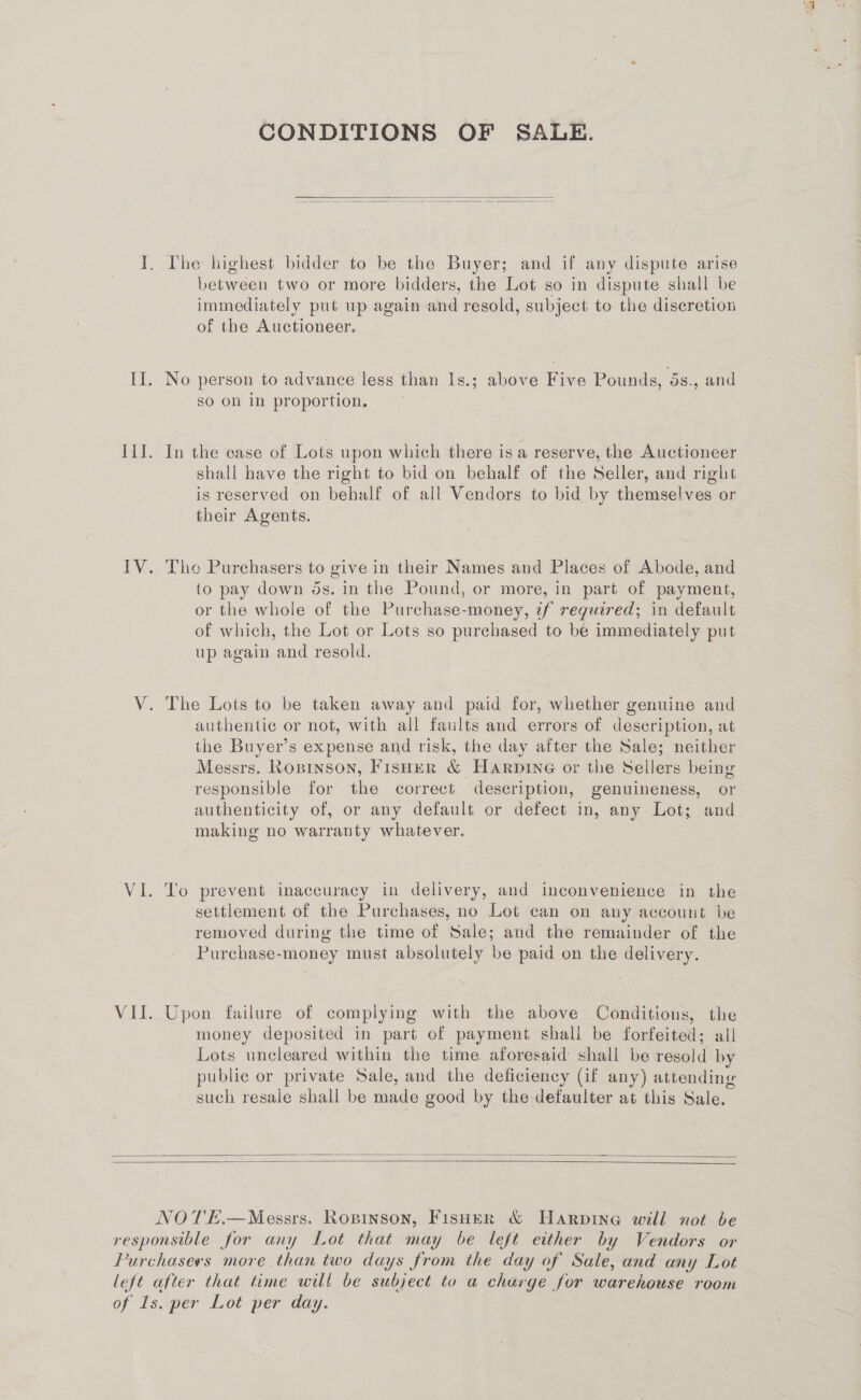 CONDITIONS OF SALE.  I. [he highest bidder to be the Buyer; and if any dispute arise between two or more bidders, the Lot so in dispute shall be immediately put up again and resold, subject to the discretion of the Auctioneer. II. No person to advance less than 1s.; above Five Pounds, 5s., and sO ol in proportion. Ii. In the case of Lots upon which there is a reserve, the Auctioneer shall have the right to bid on behalf of the Seller, and right is reserved on behalf of all Vendors to bid by themselves or their Agents. IV. Tho Purchasers to give in their Names and Places of Abode, and to pay down ds. in the Pound, or more, in part of payment, or the whole of the Purchase-money, if required; in default of which, the Lot or Lots so purchased to be immediately put up again and resold. V. The Lots to be taken away and paid for, whether genuine and authentic or not, with all faults and errors of description, at the Buyer’s expense and risk, the day after the Sale; neither Messrs. Ropinson, Fisher &amp; Harpine or the Sellers being responsible for the correct description, genuineness, or authenticity of, or any default or defect in, any Lot; and making no warranty whatever. 7 VI. To prevent inaccuracy in delivery, and inconvenience in the settlement of the Purchases, no Lot can on any account be removed during the time of Sale; and the remainder of the Purchase-money must absolutely be paid on the delivery. VII. Upon failure of complying with the above Conditions, the money deposited in part of payment shall be forfeited; all Lots uncleared within the time aforesaid shall be resold by public or private Sale, and the deficiency (if any) attending such resale shall be made good by the defaulter at this Sale.    NOTE.—Messrs. Ropinson, Fisher &amp; Harpine will not be responsible for any Lot that may be left either by Vendors or Purchasers more. than two days from the day of Sale, and any Lot left after that time will be subject to a charge for warehouse room of ls. per Lot per day.