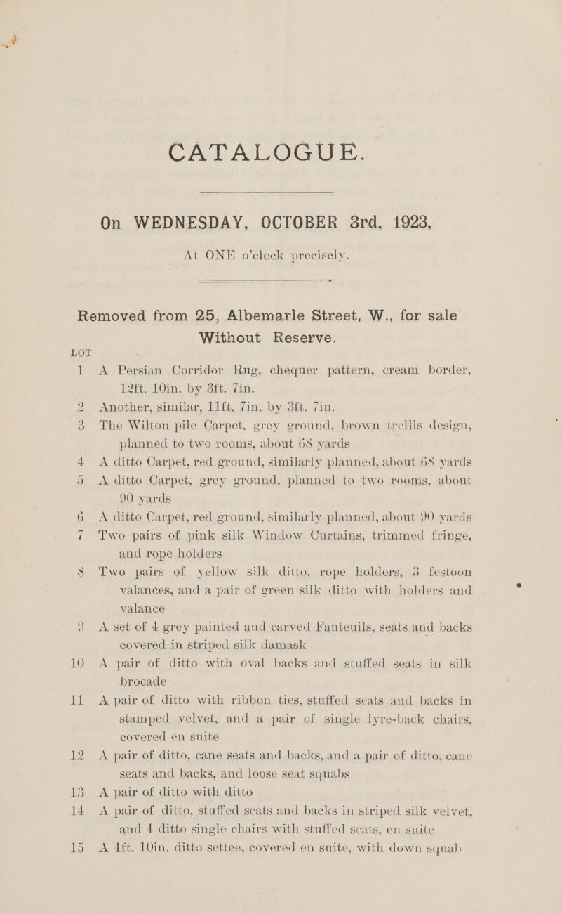 CATALOGUE.  On WEDNESDAY, OCTOBER 8rd, 1923, At ONE o’clock precisely.  a cee 10 del Without Reserve. A Persian Corridor Rug, chequer pattern, cream border, Wit. V0in. by ft. din. Another, similar, llft. Zin. by 3ft. 7in. The Wilton pile Carpet, grey ground, brown trellis design, planned to two rooms, about 68 yards A ditto Carpet, red ground, similarly planned, about 68 yards A ditto Carpet, grey ground, planned to two rooms, about 90 yards A ditto Carpet, red ground, similarly planned, about 90 yards Two pairs of pink silk Window Curtains, trimmed fringe, and rope holders Two pairs of yellow silk ditto, rope holders, 3 fegtoon valances, and a pair of green silk ditto with holders and valance A set of 4 grey painted and carved Fauteuils, seats and backs covered in striped silk damask | A pair of ditto with oval backs and stuffed seats in silk brocade A pair of ditto with ribbon ties, stuffed seats and backs in stamped velvet, and a pair of single lyre-back chairs, covered en suite A pair of ditto, cane seats and backs, and a pair of ditto, cane seats and backs, and loose seat squabs A pair of ditto with ditto A pair of ditto, stuffed seats and backs in striped silk velvet, and 4 ditto single chairs with stuffed seats, en suite A 4ft. 10in. ditto settee, covered en suite, with down squab