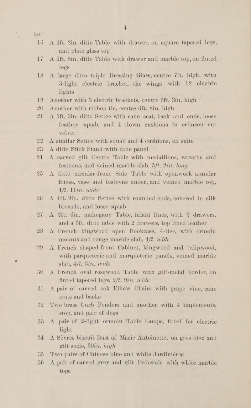 LOT w LO 0 H OW v9 vw i) 4 and plate glass top A 2ft. 8in. ditto Table with drawer and marble top, on fluted legs A large ditto triple Dressing Glass, centre 7ft. high, with 3-light electric bracket, the wings with 12 electric lights Another with 3 electric brackets, centre 6ft. 3in. high Another with ribbon tie, centre 6ft. 8in. high A oft. din. ditto Settee with cane seat, back and ends, loose feather squab, and 4 down cushions in crimson cut velvet A similar Settee with squab and 4 cushions, en suite A ditto Stick Stand with cane panel A carved gilt Centre Table with medallions, wreaths and festoons, and veined marble slab, 5/¢. 21n. long A ditto circular-front Side Table with openwork annular frieze, vase and festoons under, and veined marble top, Aft. 1lin. wide | A 4ft. 9in. ditto Settee with rounded ends, covered in silk brocade, and loose squab | A 2ft. bin. mahogany Table, inlaid Ta with 2 drawers, and a 3ft. ditto table with 2 drawers, top lined leather A French kingwood open Bookcase, 4-tier, with ormolu mounts and rouge marble slab, 4/¢. wide A French shaped-tfront Cabinet, kingwood and tulipwood, with parqueterie and marqueterie panels, veined marble slab, 4/t. din. wide | A French oval rosewood Table with gilt-metal border, on fluted tapered legs, 2/¢. 9in. wide A pair of carved oak Elbow Chairs with grape vine, cane seats and backs | Two brass Curb Fenders and another wet 4 implements, stop, and pair of dogs A pair of 2-light ormolu Table eae fitted for electric light A Sevres biscuit Bust of Marie Antoinette, on gros bleu and gilt socle, 30in. high Two pairs of Chinese blue and white Jardinicres A pair of carved grey and gilt Pedestals with white marble tops