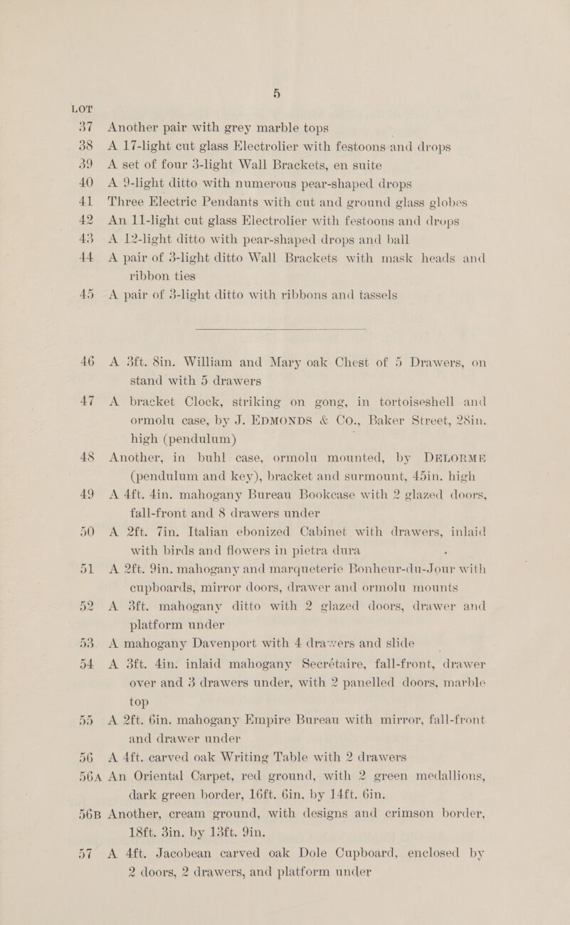 46 47 5d Oe 5 5 5 Another pair with grey marble tops A 17-light cut glass Electrolier with festoons and drops A set of four 3-light Wall Brackets, en suite A 9-light ditto with numerous pear-shaped drops Three Electric Pendants with cut and ground glass globes An 11-light cut glass Electrolier with festoons and drops A. 12-light ditto with pear-shaped drops and ball A pair of 3-lght ditto Wall Brackets with mask heads and ribbon ties A pair of 3-light ditto with ribbons and tassels  A 3ft. 8in. William and Mary oak Chest of 5 Drawers, on stand with 5 drawers A bracket Clock, striking on gong, in tortoiseshell and ormolu case, by J. EDMONDS &amp; Co., Baker Street, 28in. high (pendulum) . Another, in buhl case, ormolu mounted, by DELORME (pendulum and key), bracket and surmount, 45in. high A 4ft. 4in. mahogany Bureau Bookcase with 2 glazed doors, fall-front and 8 drawers under A 2ft. Vin. Italian ebonized Cabinet with drawers, inlaid with birds and flowers in pietra dura A 2ft. 9in. mahogany and marqueterie Bonheur-du-Jour with cupboards, mirror doors, drawer and ormolu mounts A 3ft. mahogany ditto with 2 glazed doors, drawer and platform under A mahogany Davenport with 4 drawers and side | A 3ft. 4in. inlaid mahogany Secrétaire, fall-front, drawer over and 3 drawers under, with 2 panelled doors, marble top A 2ft. 6in. mahogany Empire Bureau with mirror, fall-front and drawer under A 4ft. carved oak Writing Table with 2 drawers dark green border, Loft. Gin. by 14ft. 6in. a7 138,. 3in, by. Lott. Yin. A 4ft. Jacobean carved oak Dole Cupboard, enclosed by 2 doors, 2 drawers, and platform under