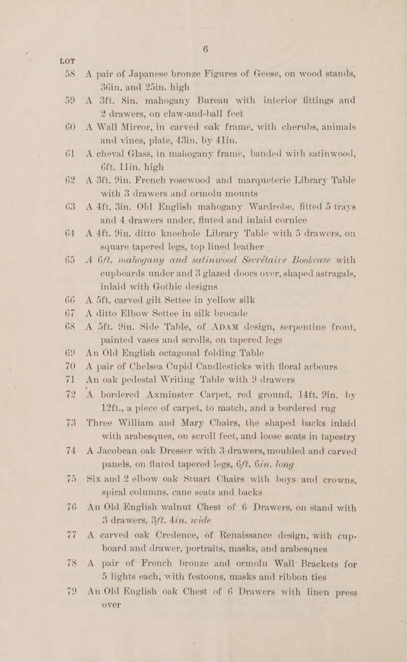 74 is neo i 78 19 6 A pair of Japanese bronze Figures of Geese, on wood stands, d6in. and 25in. high A 3ft. 8in. mahogany Bureau with interior fittings and 2 drawers, on claw-and-ball feet A Wall Mirror, in carved oak frame, with cherubs, animals and vines, plate, 43in. by 4lin. A cheval Glass, in mahogany frame, banded with satinwood, 6ft. Llin. high A 3ft. 9in. French rosewood and marqueterie Library Table with 3 drawers and ormolu mounts A 4ft. 3in. Old English mahogany Wardrobe, fitted 5 trays and 4 drawers under, fluted and inlaid cornice A 4ft. 9in. ditto kneehole Library Table with 5 drawers, on square tapered legs, top lined leather 7 A 6ft. mahogany and satinwood Secrétaire Bookcase with cupboards under and 3 glazed doors over, shaped astragals, inlaid with Gothic designs A dft. carved gilt Settee in yellow silk A ditto Elbow Settee in silk brocade | A dft. 9in. Side Table, of ADAM design, serpentine front, painted vases and scrolls, on tapered legs An Old English octagonal folding 'Table | A pair of Chelsea Cupid Candlesticks with floral arbours An oak pedestal Writing Table with 9 drawers A bordered Axminster Carpet, red ground, 14ft. 9in. by 12ft., a piece of carpet, to match, and a bordered rug Three William and Mary Chairs, the shaped backs inlaid with arabesques, on scroll feet, and loose seats in tapestry panels, on fluted tapered legs, 6/¢. bin. long: Six and 2 elbow oak Stuart Chairs with boys and crowns, spiral columns, cane seats and backs An Old English walnut Chest of 6 Drawers, on stand with 3 drawers, 3/t. 4in. wide A carved oak Credence, of Renaissance design, with cup- board and drawer, portraits, masks, and arabesques A pair of French bronze and ormolu Wall Brackets for ) lights each, with festoons, masks and ribbon ties An Old English oak Chest of 6 Drawers with linen press over