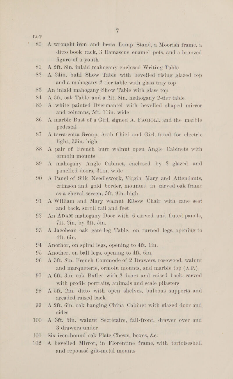 SO A wrought iron and brass Lamp Stand, a Moorish frame, a ditto book rack, 3 Damascus enamel pots, aud a bronzed figure of a youth | A 2ft. 8in. inlaid mahogany enclosed Writing Table A 24in. buhl Show Table with bevelled rising glazed top and a mahogany 2-tier table with glass tray top An inlaid mahogany Show Table with glass top A 3ft. oak Table and a 2ft. 8in, mahogany 2-tier table and columns, 5ft. Llin. wide A marble Bust of a Girl, signed A. FAGIOLI, and the marble pedestal A terra-cotta Group, Arab Chief and Girl, fitted for electric light, 39in. high A pair of French burr walnut open Angle Cabinets with ormolu mounts A mahogany Angle Cabinet, enclosed by 2 glazed and panelled doors, 3lin. wide A Panel of Silk Needlework, Virgin Mary and Attendants, crimson and gold border, mounted in carved oak frame as a cheval screen, oft. Jin. high A. William and Mary walnut Elbow Chair with cane seat and back, scroll rail and feet An ADAM mahogany Door with 6 carved and fluted panels, (Et. 2th Dyn Site On: A Jacobean oak gate-leg Table, on turned legs, opening to Aft. 6in. Anothor, on spiral legs, opening to 4ft. lin. Another, on ball legs, opening to 4ft. 6in. A 3ft. Sin. French Commode of 2 Drawers, rosewood, walnut and marqueterie, ormolu mounts, and marble top (A.F.) A 6ft. 3in. oak Buffet with 2 doors and raised back, carved with profile portraits, animals and scale pilasters A oft. 2in. ditto with open shelves, bulbous supports and arcaded raised back A 2ft. 6in. oak hanging China Cabinet with glazed door and sides A 3ft. din. walnut Secrétaire, fall-front, drawer over and 3 drawers under Six iron-bound oak Plate Chests, boxes, &amp;e. A bevelled Mirror, in Florentine frame, with tortoiseshell and repousse gilt-metal mounts