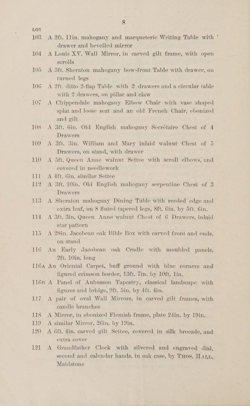 LOT 103. A 2ft. lin. mahogany and marqueterie Writing Table with ° drawer and bevelled mirror 104. A Louis XV. Wall Mirror, in carved gilt frame, with open scrolls 105. A 3ft. Sheraton mahogany bow-front Table with drawer, on turned legs 106 A 2ft. ditto 2-flap Table with 2 drawers and a circular table with 2 drawers, on pillar and claw 107. A Chippendale mahogany Elbow Chair with vase shaped splat and loose seat and an old French Chair, ebonized and gilt 108 <A. 3ft. bin. Old English mahogany Seecrétaire Chest of 4 Drawers 109. A 3ft. 3in. William and Mary inlaid walnut Chest of 5 Drawers, on stand, with drawer 110 A Sft. Queen Anne walnut Settee with scroll elbows, and covered in needlework | 111 <A 4ft. Gin. similar Settee 112 A 3ft. 10in. Old English mahogany serpentine Chest of 3 Drawers 113. A Sheraton mahogany Dining Table with reeded edge and extra leaf, on 8 fluted tapered legs, 8ft. Gin. by 5ft. 6in. 114 A 3ft. din. Queen Anne walnut Chest of 6 Drawers, inlaid star pattern 115 A 28in. Jacobean oak Bible Box with carved front and ends, on stand | 116 An Early Jacobean oak Cradle with moulded panels, AlvelO0in, long 116A An Oriental Carpet, buff ground with blue corners and figured crimson border, 13ft. Tin. by 10ft. lin. 1168 A Panel of Aubusson Tapestry, classical landscape. with figures and bridge, 9ft. din. by Aft. din. 117 A pair of oval Wall Mirrors, in carved gilt frames, with candle branches | 118 <A Mirror, in ebonized Flemish frame, plate 24in. by 19in. 119 . A similar Mirror, 26in. by 19im. , 120 <A 6ft. 4in. carved gilt Settee, covered in silk brocade, and extra cover , ae: 121 <A Grandfather Clock with silvered and engraved dial, second and calendar hands, in oak case, by THOS, Hawt, Maidstone