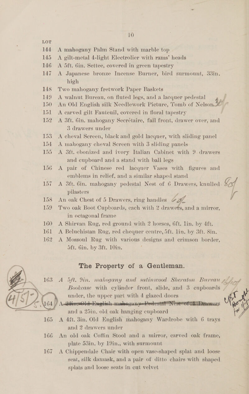 LOT 144 A mahogany Palm Stand with marble top 145 A gilt-metal 4-light EHlectrolier with rams’ heads 146 A 5ft. Gin. Settee, covered in green tapestry — 147 A Japanese bronze Incense Burner, bird surmount, 33in. high | 148 Two mahogany fretwork Paper Baskets 149 A walnut Bureau, on fluted legs, and a lacquer pedestal | 150 An Old English silk Needlework Picture, Tomb of Nelson 36 151 <A carved gilt Fauteuil, covered in floral tapestry 152. A 3ft. bin. mahogany Secrétaire, fail front, drawer over, and 3} drawers under i A cheval Screen, black and gold lacquer, with sliding panel 154. A mahogany cheval Screen with 3 sliding panels | 155 A 3ft. ebonized and ivory Italian Cabinet with 9 drawers and cupboard and a stand with ball legs 156 A pair of Chinese red lacquer Vases with figures and emblems in relief, and a similar shaped stand | 157 A 3dft. bin. mahogany pedestal Nest of 6 Drawers, knulled. Od pilasters : f 158 An oak Chest of 5 Drawers, ring handles OA 159 Two oak Boot Cupboards, each with 2 drawets, and a mirror, in octagonal frame | 160 <A Shirvan Rug, red ground with 2 horses, 6ft. lin. by 4ft. 161 <A Beluchistan Rug, red chequer centre, 5ft. lin. by 3ft. 8in. 162. A Mossoul Rug with various designs and crimson border, oft. Gin. by 3ft. 10in. The Property of a Gentleman. 163 A S5ft. 9in. mahogany and satinwood Sheraton Bureau» Bookcase with cylinder front, slide, and 3 cupboards ) er the eae ee with 4 glazed doors | it a 20in. old aan eon Sea cupboard 165 <A 4ft. 3in. Old English mahogany Wardrobe with 6 trays and 2 drawers under  {rrr eeeponecmmcemeremcerreninen pee  166 An old oak Coffin Stool and a mirror, carved oak frame, plate 53in. by 19in., with surmount 167 A Chippendale Chair with open vase-shaped splat and loose seat, silk damask, and a pair of ditto chairs with shaped splats and loose seats in cut velvet