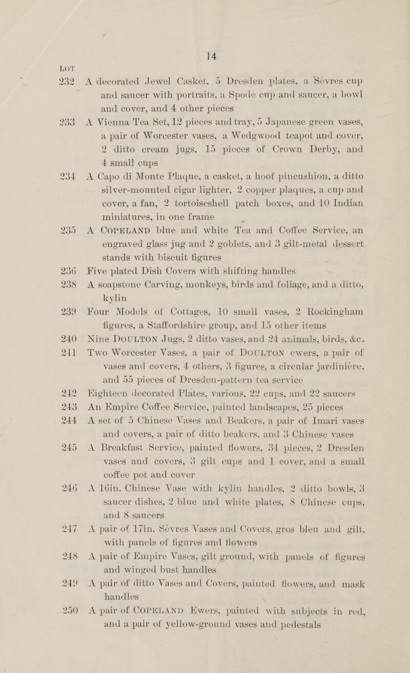 232 9o% 233 (2) OS vg 248 249 290 14 A decorated Jewel Casket, 5 Dresden plates, a Sevres cup and saucer with portraits, a Spode cup and saucer, a bowl and cover, and 4 other pieces A Vienna Tea Set, 12 pieces and tray, 5 Japanese green vases, a pair of Worcester vases, a Wedgwood teapot and cover, 2 ditto cream jugs, 15 pieces of Crown Derby, and 4 smal! cups «A Capo di Monte Plaque, a casket, a hoof Pin mien, a ditto silver-mounted cigar lighter, 2 copper plaques, a cup and cover, a fan, 2 tortoiseshell patch boxes, and 10 Indian miniatures, in one frame A COPELAND blue and white Tea and Coffee Service, an engraved glass jug and 2 goblets, and 3 gilt-metal dessert. stands with biscuit figures Five plated Dish Covers with shifting handles A soapstone Carving, monkeys, birds and foliage, and a ditto, kylin Four Models of Cottages, 10 small vases, 2 Rockingham figures, a Staffordshire group, and 15 other items Nine DOULTON Jugs, 2 ditto vases, and 24 animals, birds, &amp;c. Two Worcester Vases, a pair of DOULTON ewers, a pair of vases and covers, 4 others, 3 figures, a circular jardiniere, and 55 pieces of Dresden-pattern tea service Kighteen decorated Plates, various, 22 cups, and 22 saucers An Empire Coffee Service, painted landscapes, 25 pieces A set of 5 Chinese Vases and Beakers, a pair of Imari vases and covers, a pair of ditto beakers, and 3 Chinese vases A Breakfast Service, painted flowers, 34 pieces, 2 Dresden vases and covers, 3 gilt cups and 1 cover, and a small coffee pot and cover saucer dishes, 2 blue and white plates, 8 Chinese cups, and 8 saucers A pair of 17in. Sevres Vases and Covers, gros bleu and gilt, with panels of. figures and flowers A pair of Empire Vases, gilt ground, with panels of figures and winged bust handles A pair of ditto Vases and Covers, painted flowers, and mask handles . | A pair of COPELAND Ewers, painted with subjects in red, and a pair of yellow-ground vases and pedestals |